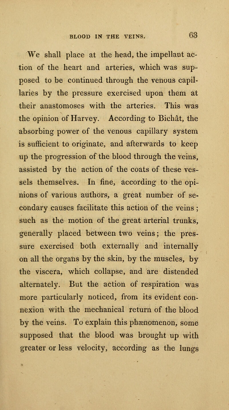 We shall place at the head, the impellant ac- tion of the heart and arteries, which was sup- posed to be continued through the venous capil- laries by the pressure exercised upon them at their anastomoses with the arteries. This was the opinion of Harvey. According to Biehat, the absorbing power of the venous capillary system is sufficient to originate, and afterwards to keep up the progression of the blood through the veins, assisted by the action of the coats of these ves- sels themselves. In fine, according to the opi- nions of various authors, a great number of se- condary causes facilitate this action of the veins ; such as the motion of the great arterial trunks, generally placed between two veins; the pres- sure exercised both externally and internally on all the organs by the skin, by the muscles, by the viscera, which collapse, and are distended alternately. But the action of respiration was more particularly noticed, from its evident con- nexion with the mechanical return of the blood by the veins. To explain this phenomenon, some supposed that the blood was brought up with greater or less velocity, according as the lungs