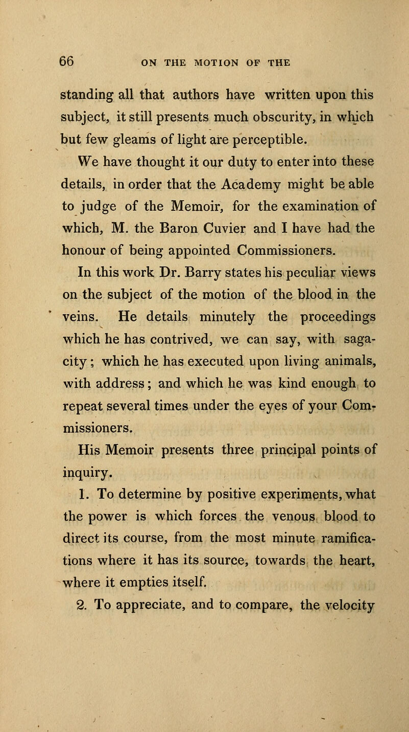 standing all that authors have written upon this subject, it still presents much obscurity, in which but few gleams of light are perceptible. We have thought it our duty to enter into these details, in order that the Academy might be able to judge of the Memoir, for the examination of which, M. the Baron Cuvier and I have had the honour of being appointed Commissioners. In this work Dr. Barry states his peculiar views on the subject of the motion of the blood in the veins. He details minutely the proceedings which he has contrived, we can say, with saga- city ; which he has executed upon living animals, with address; and which he was kind enough to repeat several times under the eyes of your Com- missioners. His Memoir presents three principal points of inquiry. 1. To determine by positive experiments, what the power is which forces the venous blood to direct its course, from the most minute ramifica- tions where it has its source, towards the heart, where it empties itself. 2. To appreciate, and to compare, the velocity