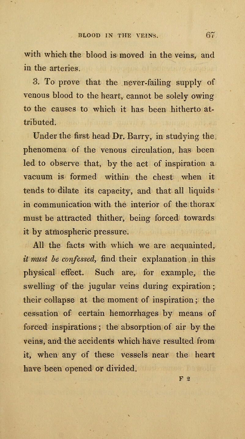 with which the blood is moved in the veins, and in the arteries. 3. To prove that the never-failing supply of venous blood to the heart, cannot be solely owing to the causes to which it has been hitherto at- tributed. Under the first head Dr. Barry, in studying the phenomena of the venous circulation, has been led to observe that, by the act of inspiration a vacuum is formed within the chest when it tends to dilate its capacity, and that all liquids in communication with the interior of the thorax must be attracted thither, being forced towards it by atmospheric pressure. All the facts with which we are acquainted, it must be confessed, find their explanation ; in this physical effect. Such are, for example, the swelling of the jugular veins during expiration; their collapse at the moment of inspiration; the cessation of certain hemorrhages by means of forced inspirations ; the absorption of air by the veins, and the accidents which have resulted from it, when any of these vessels near the heart have been opened or divided. F 2