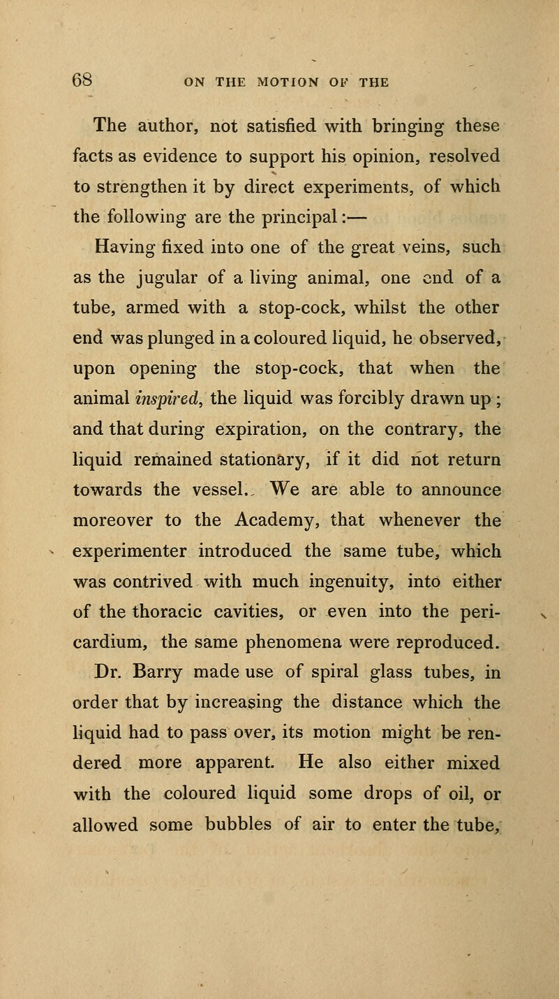 The author, not satisfied with bringing these facts as evidence to support his opinion, resolved to strengthen it by direct experiments, of which the following are the principal:— Having fixed into one of the great veins, such as the jugular of a living animal, one end of a tube, armed with a stop-cock, whilst the other end was plunged in a coloured liquid, he observed, upon opening the stop-cock, that when the animal inspired, the liquid was forcibly drawn up ; and that during expiration, on the contrary, the liquid remained stationary, if it did not return towards the vessel.. We are able to announce moreover to the Academy, that whenever the experimenter introduced the same tube, which was contrived with much ingenuity, into either of the thoracic cavities, or even into the peri- cardium, the same phenomena were reproduced. Dr. Barry made use of spiral glass tubes, in order that by increasing the distance which the liquid had to pass over, its motion might be ren- dered more apparent. He also either mixed with the coloured liquid some drops of oil, or allowed some bubbles of air to enter the tube,