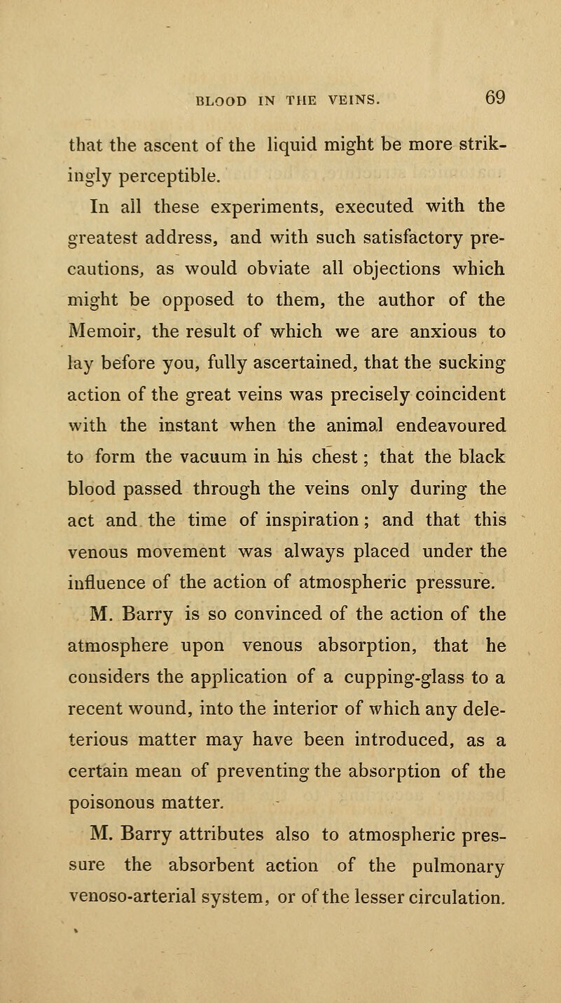 that the ascent of the liquid might be more strik- ingly perceptible. In all these experiments, executed with the greatest address, and with such satisfactory pre- cautions, as would obviate all objections which might be opposed to them, the author of the Memoir, the result of which we are anxious to lay before you, fully ascertained, that the sucking action of the great veins was precisely coincident with the instant when the animal endeavoured to form the vacuum in his chest; that the black blood passed through the veins only during the act and the time of inspiration; and that this venous movement was always placed under the influence of the action of atmospheric pressure. M. Barry is so convinced of the action of the atmosphere upon venous absorption, that he considers the application of a cupping-glass to a recent wound, into the interior of which any dele- terious matter may have been introduced, as a certain mean of preventing the absorption of the poisonous matter. M. Barry attributes also to atmospheric pres- sure the absorbent action of the pulmonary venoso-arterial system, or of the lesser circulation.