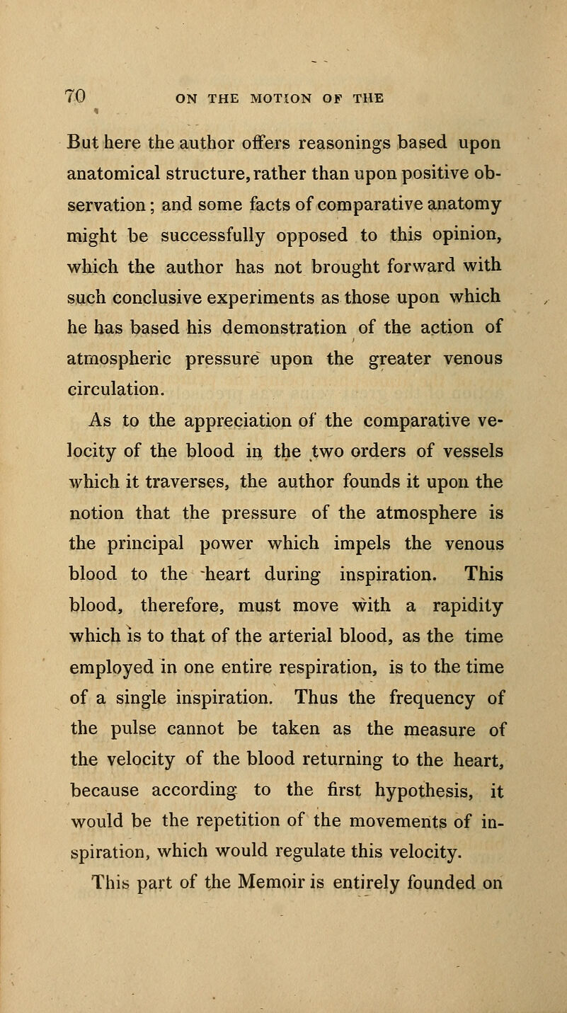 i But here the author offers reasonings based upon anatomical structure, rather than upon positive ob- servation ; and some facts of comparative anatomy might be successfully opposed to this opinion, which the author has not brought forward with such conclusive experiments as those upon which he has based his demonstration of the action of atmospheric pressure upon the greater venous circulation. As to the appreciation of the comparative ve- locity of the blood in, the two orders of vessels which it traverses, the author founds it upon the notion that the pressure of the atmosphere is the principal power which impels the venous blood to the -heart during inspiration. This blood, therefore, must move with a rapidity which is to that of the arterial blood, as the time employed in one entire respiration, is to the time of a single inspiration. Thus the frequency of the pulse cannot be taken as the measure of the velocity of the blood returning to the heart, because according to the first hypothesis, it would be the repetition of the movements of in- spiration, which would regulate this velocity. This part of the Memoir is entirely founded on