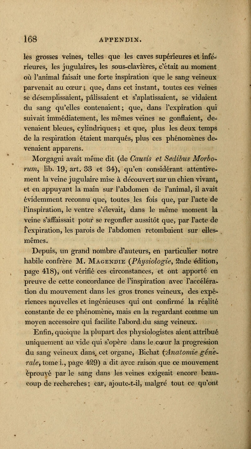 les grosses Veines, telles que les caves sup6rieures et infe- rieures, les jugulaires, les sous-clavieres, c'etait au moment ou l'animal faisait une forte inspiration que le sang veineux parvenait au coeur; que, dans cet instant, toutes ces veines se desemplissaient, palissaient et s'aplatissaient, se vidaient du sang qu'elles contenaient; que, dans Texpiration qui suivait immediatement, les memes veines se gonflaient, de- Venaient bleues, cylindriques; et que, plus les deux temps de la respiration etaient marques, plus ces phenomenes de- Venaient apparens. Morgagni avait meme dit (de Causis et Sedibus Mofbo- rumb lib, 19, art. 33 et 34), qu'en considerant attentive- ment la Veine jugulaire mise a decouvert sur un chien vivant^ et en appuyant la main sur l'abdomen de l'animal, il avait evidemment recormu que$ toutes^les fois que, par Facte de l'inspiration, le ventre s'elevait, dans le meme moment la Veine s'affaissait pour se regonfler aussitot que, par facte de Pexpiration, les parois de Tabdomen retombaient sur elles- memes* Depuis, un grand nombre d'auteurs, en particulier notre habile confrere M. Mage^tdie (Physiologie, 2nde edition page 418), ont verifie ces circonstances, et ont apporte en preuve de cette concordance de Pinspiration avec Taccelera^ tion du mouvement dans les gros troncs veineux, des expe- riences nouvelles et ingenieuses qui ont confirme la realite constante de ce phenomene, mais en la regardant comme un moyen accessoire qui facilite Tabord du sang veineux. Enfin, quoique la plupart des physiologistes aient attribue uniquement au vide qui s'opere dans le coeur la progression du sang veineux dans, cet organ e, Bichat ^Anatomie gene- rate, tome i., page 429) a dit avec raison que ce mouvement eprouve par le sang dans les veines exigeait encore beau- coup de recherches; car, ajoute-t-il, malgre tout ce qu'ont