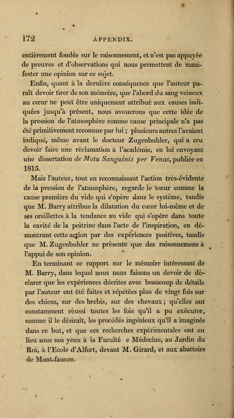 entierement fondle sur le raisonnement, et n'est pas appuyee de preuves et d'observations qui nous permettent de mani- fester une opinion sur ce sujet. Enfin, quant a la derniere consequence que Tauteur pa- rait devoir tirer de son memoire, que Tabord du sang veineux au cceur ne peut etre uniquement attribue aux causes indi- quees jusqua present, nous avouerons que cette idee de la pression de Tatmosphere comrne cause principale n'a pas ete primitivement reconnue par lui; plusieurs autres Tavaient indique, ni&me avant le docteur Zugenbuhler, qui a cru devoir faire une reclamation a l'academie, en lui envoyant une dissertation de Motu Sanguinis per Venas, publiee en 1815. Mais Tauteur, tout en reconnaissant Taction tres-evidente de la pression de Tatmosphere, regarde le cceur comme la cause premiere du vide qui s'opere dans le systeme, tandis que M. Barry attribue la dilatation du coeur lui-meme et de ses oreillettes a la tendance au vide qui s'opere dans toute la cavite de la poitrine dans Tacte de l'mspiration, en de- montrant cette acjion par des experiences positives, tandis que M. Zugenbuhler ne presente que des raisonnemens a Tappui de son opinion. En terminant ce rapport sur le memoire interessant de M. Barry, dans lequel nous nous faisons un devoir de de- clarer que les experiences decrites avec beaucoup de details par Tauteur out ete faites et repetees plus de vingt fois sur des chiens, sur des brebis, sur des chevaux; quelles ont constamment reussi toutes les fois qu'il a pu executer, comme il le desirait, les procedes ingenieux qu'il a imagines dans ce but, et que ces recherches experimentales ont eu lieu sous nos yeux a la Facult6 e Medecine, au Jardin du Roi, a l'Ecole d'Alfort, devant M. Girard, et aux abattoirs de Mont-faucon.