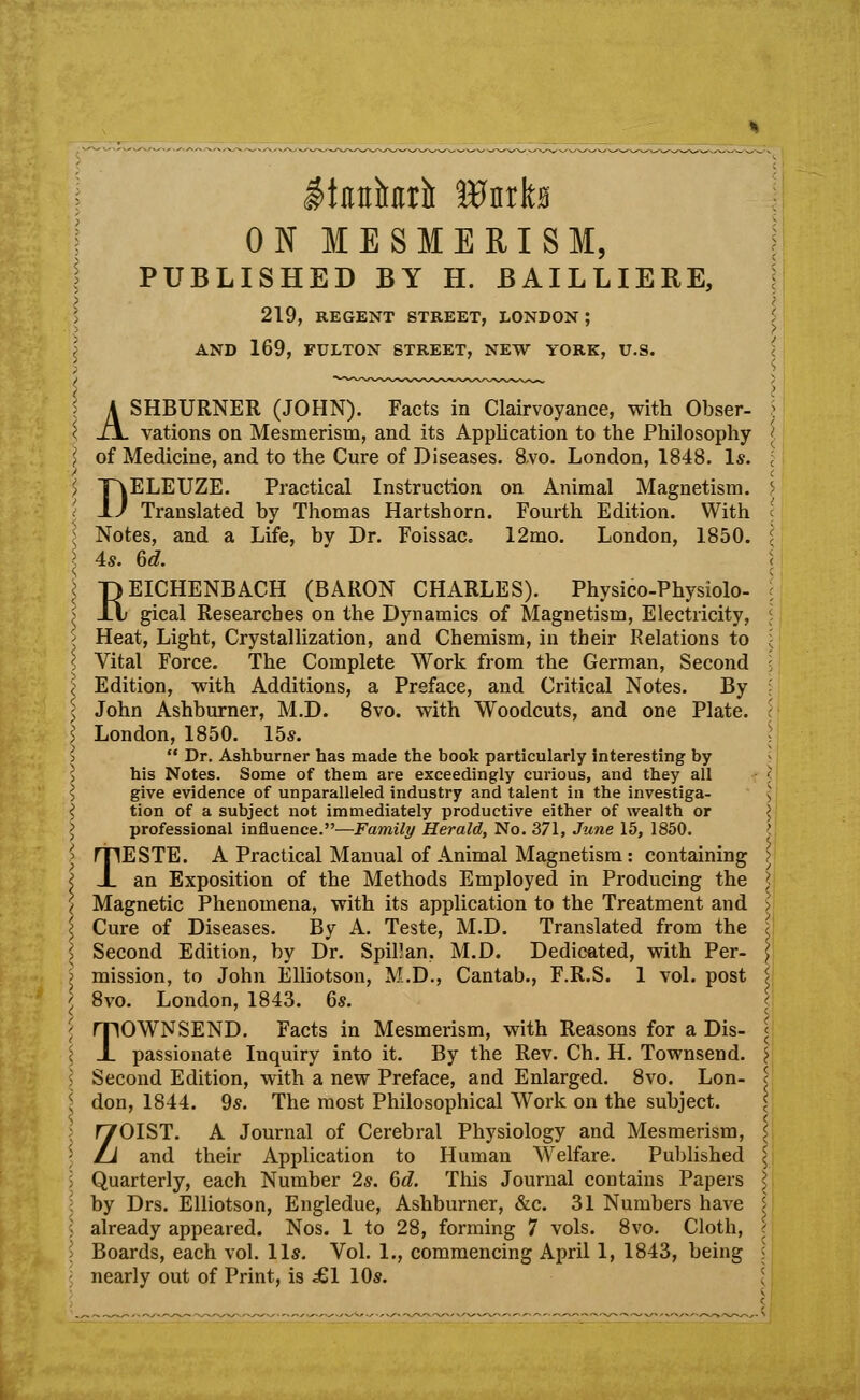 ON MESMERISM, PUBLISHED BY H. BAILLIERE, 219, REGENT STREET, LONDON ; AND 169, FULTON STREET, NEW YORK, U.S. ASHBURNER (JOHN). Facts in Clairvoyance, with Obser- vations on Mesmerism, and its Application to the Philosophy > of Medicine, and to the Cure of Diseases. 8,vo. London, 1848. Is. DELEUZE. Practical Instruction on Animal Magnetism. Translated by Thomas Hartshorn. Fourth Edition. With l Notes, and a Life, bv Dr. Foissac. 12mo. London, 1850. I 4s. 6d. REICHENBACH (BARON CHARLES). Physico-Physiolo- gical Researches on the Dynamics of Magnetism, Electricity, ? Heat, Light, Crystallization, and Chemism, in their Relations to \ Vital Force. The Complete Work from the German, Second \ Edition, with Additions, a Preface, and Critical Notes. By \ John Ashburner, M.D. 8vo. with Woodcuts, and one Plate. > London, 1850. 15*.  Dr. Ashburner has made the book particularly interesting by his Notes. Some of them are exceedingly curious, and they all \ give evidence of unparalleled industry and talent in the investiga- tion of a subject not immediately productive either of wealth or I professional influence.—Family Herald, No. 371, June 15, 1850. TESTE. A Practical Manual of Animal Magnetism: containing > an Exposition of the Methods Employed in Producing the ) \ Magnetic Phenomena, with its application to the Treatment and I \ Cure of Diseases. By A. Teste, M.D. Translated from the \ Second Edition, by Dr. Spillan. M.D. Dedicated, with Per- ; mission, to John Elliotson, M.D., Cantab., F.R.S. 1 vol. post < 8vo. London, 1843. 6s. TOWNSEND. Facts in Mesmerism, with Reasons for a Dis- passionate Inquiry into it. By the Rev. Ch. H. Townsend. \ \ Second Edition, with a new Preface, and Enlarged. 8vo. Lon- c \ don, 1844. 9s. The most Philosophical Work on the subject. < ZOIST. A Journal of Cerebral Physiology and Mesmerism, £ and their Application to Human Welfare. Published \ I Quarterly, each Number 2s. 6d. This Journal contains Papers I \ by Drs. Elliotson, Engledue, Ashburner, &c. 31 Numbers have 5 ; already appeared. Nos. 1 to 28, forming 7 vols. 8vo. Cloth, I Boards, each vol. lis. Vol. 1., commencing April 1, 1843, being I nearly out of Print, is £1 10s.