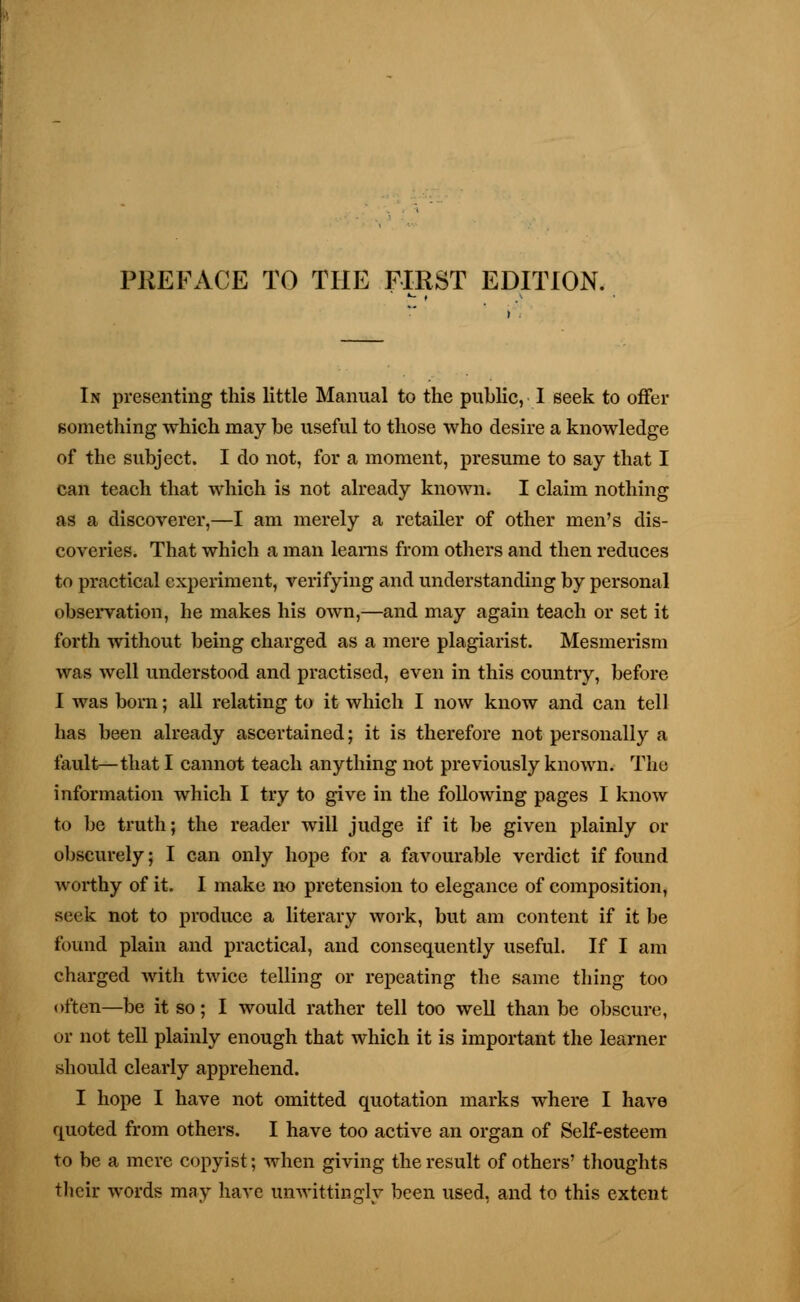 In presenting this little Manual to the public, I seek to offer something which may be useful to those who desire a knowledge of the subject. I do not, for a moment, presume to say that I can teach that which is not already known. I claim nothing as a discoverer,—I am merely a retailer of other men's dis- coveries. That which a man leams from others and then reduces to practical experiment, verifying and understanding by personal observation, he makes his own,—and may again teach or set it forth without being charged as a mere plagiarist. Mesmerism was well understood and practised, even in this country, before I was born; all relating to it which I now know and can tell has been already ascertained; it is therefore not personally a fault—that I cannot teach anything not previously known. The information which I try to give in the following pages I know to be truth; the reader will judge if it be given plainly or obscurely; I can only hope for a favourable verdict if found worthy of it. I make no pretension to elegance of composition, seek not to produce a literary work, but am content if it be found plain and practical, and consequently useful. If I am charged with twice telling or repeating the same thing too often—be it so; I would rather tell too well than be obscure, or not tell plainly enough that which it is important the learner should clearly apprehend. I hope I have not omitted quotation marks where I have quoted from others. I have too active an organ of Self-esteem to be a mere copyist; when giving the result of others' thoughts their words may have unwittingly been used, and to this extent