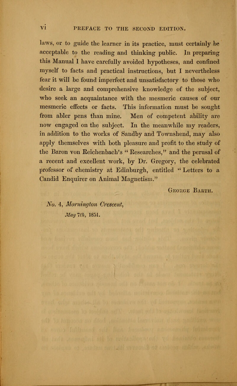 laws, or to guide the learner in its practice, must certainly be acceptable to the reading and thinking public. In preparing this Manual I have carefully avoided hypotheses, and confined myself to facts and practical instructions, but I nevertheless fear it will be found imperfect and unsatisfactory to those who desire a large and comprehensive knowledge of the subject, who seek an acquaintance with the mesmeric causes of our mesmeric effects or facts. This information must be sought from abler pens than mine. Men of competent ability are now engaged on the subject. In the meanwhile my readers, in addition to the works of Sandby and Townshend, may also apply themselves with both pleasure and profit to the study of the Baron von Keichenbach's  Researches, and the perusal of a recent and excellent work, by Dr. Gregory, the celebrated professor of chemistry at Edinburgh, entitled  Letters to a Candid Enquirer on Animal Magnetism. George Earth. No. 4, Momiwjton Crescent, May 1th, 1851.
