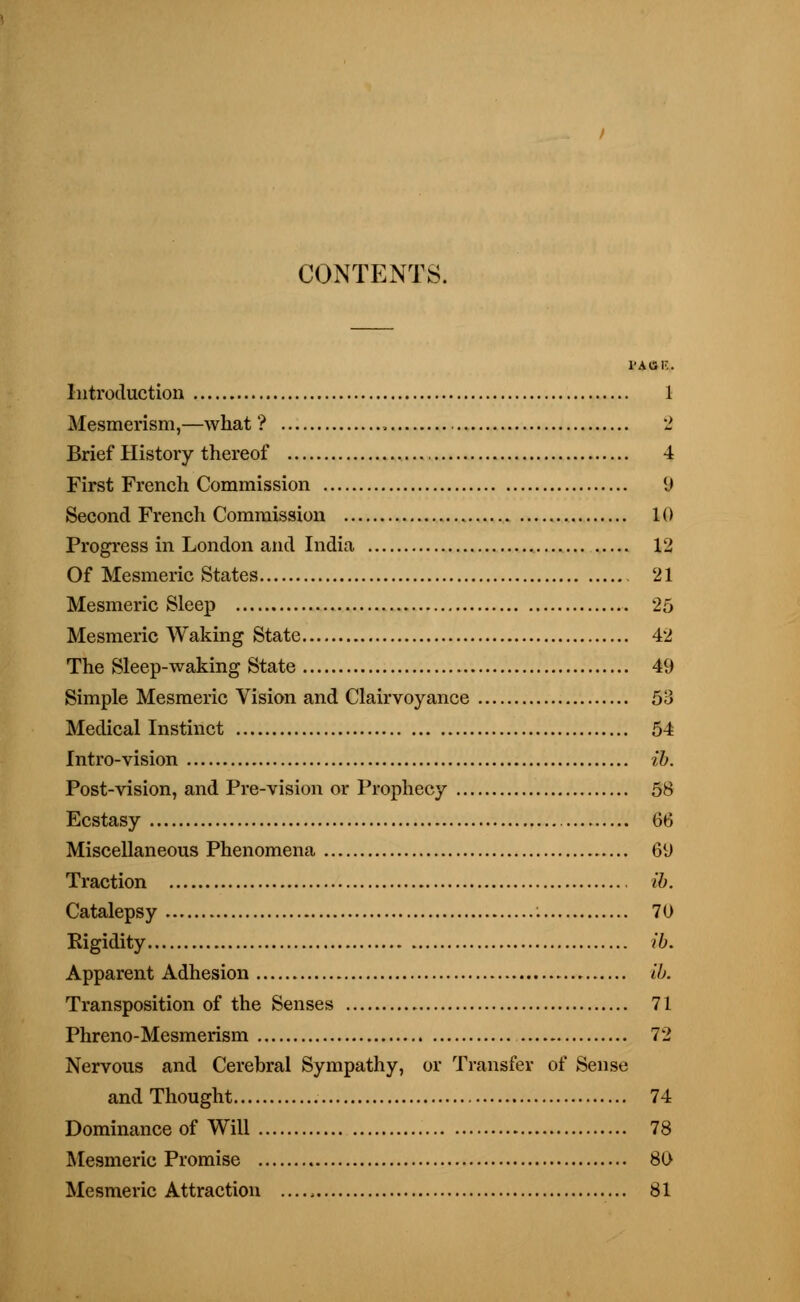 CONTENTS. l'AtSK. Introduction 1 Mesmerism,—what'? , 2 Brief History thereof 4 First French Commission 9 Second French Commission 10 Progress in London and India 12 Of Mesmeric States 21 Mesmeric Sleep 25 Mesmeric Waking State 42 The Sleep-waking State 49 Simple Mesmeric Vision and Clairvoyance 53 Medical Instinct 54 Intro-vision ib. Post-vision, and Pre-vision or Prophecy 58 Ecstasy 66 Miscellaneous Phenomena 69 Traction ib. Catalepsy : 70 Rigidity ib. Apparent Adhesion ib. Transposition of the Senses 71 Phreno-Mesmerism 72 Nervous and Cerebral Sympathy, or Transfer of Sense and Thought 74 Dominance of Will 78 Mesmeric Promise 80 Mesmeric Attraction ...., 81