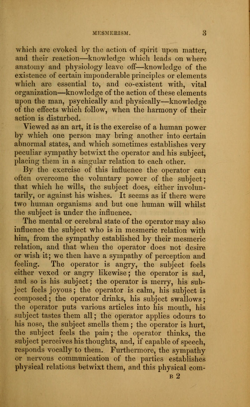 which are evoked by the action of spirit upon matter, and their reaction—knowledge which leads on where anatomy and physiology leave off—knowledge of the existence of certain imponderable principles or elements which are essential to, and co-existent with, vital organization—knowledge of the action of these elements upon the man, psychically and physically—knowledge of the effects which follow, when the harmony of their action is disturbed. Viewed as an art, it is the exercise of a human power by which one person may bring another into certain abnormal states, and which sometimes establishes very peculiar sympathy betwixt the operator and his subject, placing them in a singular relation to each other. By the exercise of this influence the operator can often overcome the voluntary power of the subject; that which he wills, the subject does, either involun- tarily, or against his wishes. It seems as if there were two human organisms and but one human will whilst the subject is under the influence. The mental or cerebral state of the operator may also influence the subject who is in mesmeric relation with him, from the sympathy established by their mesmeric relation, and that when the operator does not desire or wish it; we then have a sympathy of perception and feeling. The operator is angry, the subject feels either vexed or angry likewise; the operator is sad, and so is his subject; the operator is merry, his sub- ject feels joyous; the operator is calm, his subject is composed; the operator drinks, his subject swallows; the operator puts various articles into his mouth, his subject tastes them all; the operator applies odours to his nose, the subject smells them; the operator is hurt, the subject feels the pain; the operator thinks, the subject perceives his thoughts, and, if capable of speech, responds vocally to them. Furthermore, the sympathy or nervous communication of the parties establishes physical relations betwixt them, and this physical com- b2