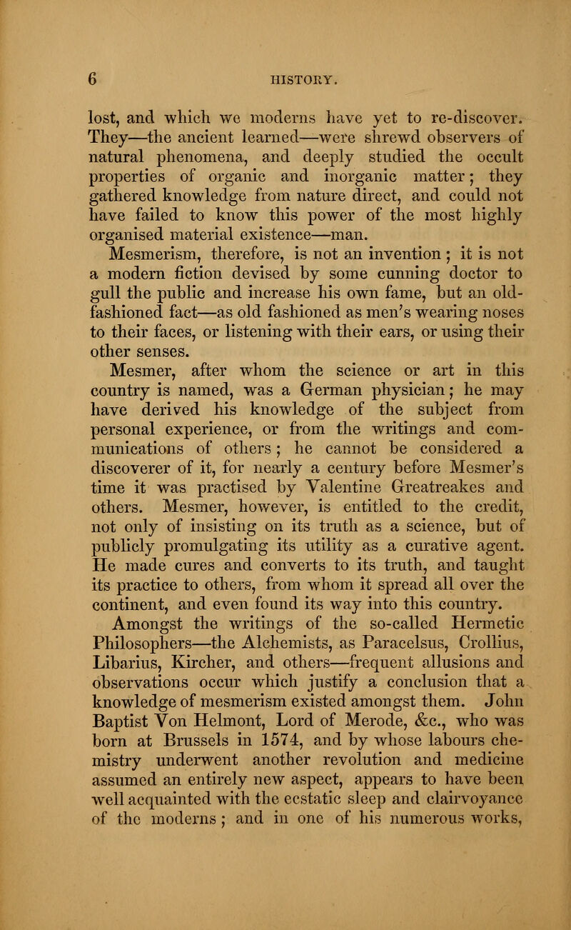 lost, and which we moderns have yet to re-discover. They—the ancient learned—were shrewd observers of natural phenomena, and deeply studied the occult properties of organic and inorganic matter; they gathered knowledge from nature direct, and could not have failed to know this power of the most highly organised material existence—man. Mesmerism, therefore, is not an invention ; it is not a modern fiction devised by some cunning doctor to gull the public and increase his own fame, but an old- fashioned fact—as old fashioned as men's wearing noses to their faces, or listening with their ears, or using their other senses. Mesmer, after whom the science or art in this country is named, was a German physician; he may have derived his knowledge of the subject from personal experience, or from the writings and com- munications of others; he cannot be considered a discoverer of it, for nearly a century before Mesmer's time it was practised by Valentine Greatreakes and others. Mesmer, however, is entitled to the credit, not only of insisting on its truth as a science, but of publicly promulgating its utility as a curative agent. He made cures and converts to its truth, and taught its practice to others, from whom it spread all over the continent, and even found its way into this country. Amongst the writings of the so-called Hermetic Philosophers—the Alchemists, as Paracelsus, Crollius, Libarius, Kircher, and others—frequent allusions and observations occur which justify a conclusion that a knowledge of mesmerism existed amongst them. John Baptist Von Helmont, Lord of Merode, &c, who was born at Brussels in 1574, and by whose labours che- mistry underwent another revolution and medicine assumed an entirely new aspect, appears to have been well acquainted with the ecstatic sleep and clairvoyance of the moderns; and in one of his numerous works,