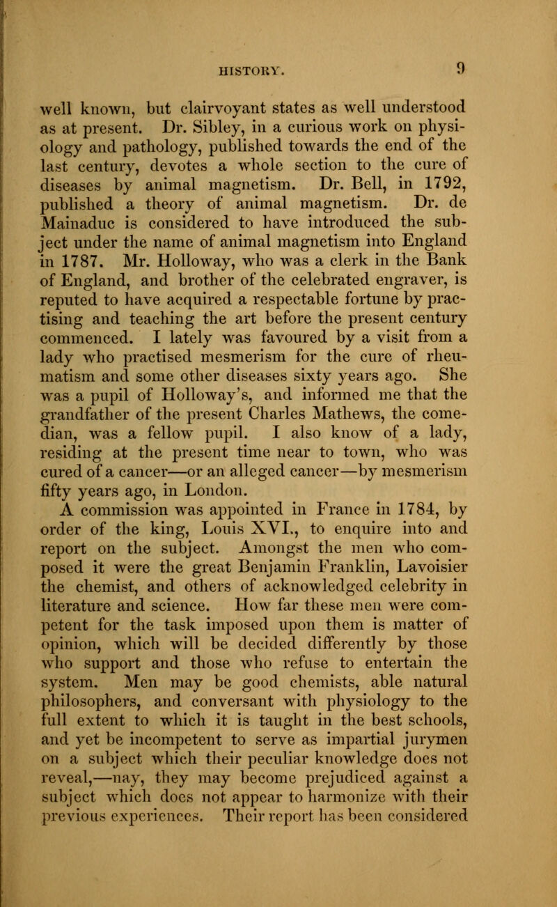 well known, but clairvoyant states as well understood as at present. Dr. Sibley, in a curious work on physi- ology and pathology, published towards the end of the last century, devotes a whole section to the cure of diseases by animal magnetism. Dr. Bell, in 1792, published a theory of animal magnetism. Dr. de Mainaduc is considered to have introduced the sub- ject under the name of animal magnetism into England in 1787. Mr. Hollo way, who was a clerk in the Bank of England, and brother of the celebrated engraver, is reputed to have acquired a respectable fortune by prac- tising and teaching the art before the present century commenced. I lately was favoured by a visit from a lady who practised mesmerism for the cure of rheu- matism and some other diseases sixty years ago. She was a pupil of Holloway's, and informed me that the grandfather of the present Charles Mathews, the come- dian, was a fellow pupil. I also know of a lady, residing at the present time near to town, who was cured of a cancer—or an alleged cancer—by mesmerism fifty years ago, in London. A commission was appointed in France in 1784, by order of the king, Louis XVL, to enquire into and report on the subject. Amongst the men who com- posed it were the great Benjamin Franklin, Lavoisier the chemist, and others of acknowledged celebrity in literature and science. How far these men were com- petent for the task imposed upon them is matter of opinion, which will be decided differently by those who support and those who refuse to entertain the system. Men may be good chemists, able natural philosophers, and conversant with physiology to the full extent to which it is taught in the best schools, and yet be incompetent to serve as impartial jurymen on a subject which their peculiar knowledge does not reveal,—nay, they may become prejudiced against a subject which does not appear to harmonize with their previous experiences. Their report has been considered