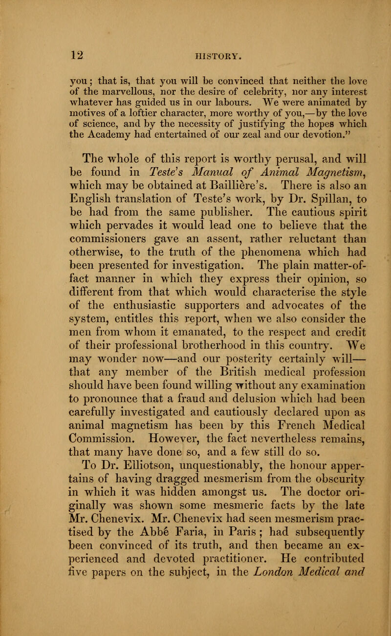 you; that is, that you will be convinced that neither the love of the marvellous, nor the desire of celebrity, nor any interest whatever has guided us in our labours. We were animated by motives of a loftier character, more worthy of you,—by the love of science, and by the necessity of justifying the hopes which the Academy had entertained of our zeal and our devotion. The whole of this report is worthy perusal, and will be found in Teste's Manual of Animal Magnetism, which may be obtained at Bailliere's. There is also an English translation of Teste's work, by Dr. Spillan, to be had from the same publisher. The cautious spirit which pervades it would lead one to believe that the commissioners gave an assent, rather reluctant than otherwise, to the truth of the phenomena which had been presented for investigation. The plain matter-of- fact manner in which they express their opinion, so different from that which would characterise the style of the enthusiastic supporters and advocates of the system, entitles this report, when we also consider the men from whom it emanated, to the respect and credit of their professional brotherhood in this country. We may wonder now—and our posterity certainly will— that any member of the British medical profession should have been found willing without any examination to pronounce that a fraud and delusion which had been carefully investigated and cautiously declared upon as animal magnetism has been by this French Medical Commission. However, the fact nevertheless remains, that many have done so, and a few still do so. To Dr. Elliotson, unquestionably, the honour apper- tains of having dragged mesmerism from the obscurity in which it was hidden amongst us. The doctor ori- ginally was shown some mesmeric facts by the late Mr. Chenevix. Mr. Chenevix had seen mesmerism prac- tised by the Abbe Faria, in Paris ; had subsequently been convinced of its truth, and then became an ex- perienced and devoted practitioner. He contributed five papers on the subject, in the London Medical and