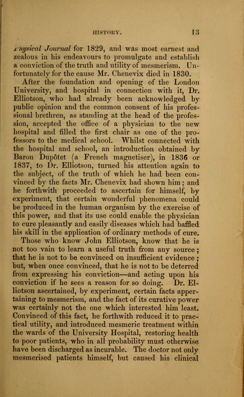 Physical Journal for 1829, and was most earnest and zealous in his endeavours to promulgate and establish a conviction of the truth and utility of mesmerism. Un- fortunately for the cause Mr. Chenevix died in 1830. After the foundation and opening of the London University, and hospital in connection with it, Dr. Elliotson, who had already been acknowledged by public opinion and the common consent of his profes- sional brethren, as standing at the head of the profes- sion, accepted the office of a physician to the new hospital and filled the first chair as one of the pro- fessors to the medical school. Whilst connected with the hospital and school, an introduction obtained by Baron Dupotet (a French magnetiser), in 1836 or 1837, to Dr. Elliotson, turned his attention again to the subject, of the truth of which he had been con- vinced by the facts Mr. Chenevix had shown him; and he forthwith proceeded to ascertain for himself, by experiment, that certain wonderful phenomena could be produced in the human organism by the exercise of this power, and that its use could enable the physician to cure pleasantly and easily diseases which had baffled his skill in the application of ordinary methods of cure. Those who know John Elliotson, know that he is not too vain to learn a useful truth from any source ; that he is not to be convinced on insufficient evidence ; but, when once convinced, that he is not to be deterred from expressing his conviction—and acting upon his conviction if he sees a reason for so doing. Dr. El- liotson ascertained, by experiment, certain facts apper- taining to mesmerism, and the fact of its curative power was certainly not the one which interested him least. Convinced of this fact, he forthwith reduced it to prac- tical utility, and introduced mesmeric treatment within the wards of the University Hospital, restoring health to poor patients, who in all probability must otherwise have been discharged as incurable. The doctor not only mesmerised patients himself, but caused his clinical