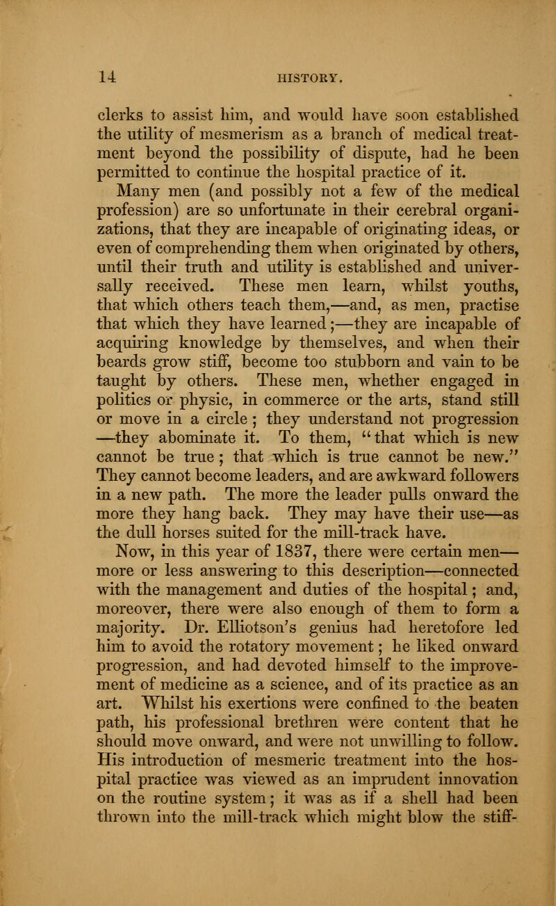 clerks to assist him, and would have soon established the utility of mesmerism as a branch of medical treat- ment beyond the possibility of dispute, had he been permitted to continue the hospital practice of it. Many men (and possibly not a few of the medical profession) are so unfortunate in their cerebral organi- zations, that they are incapable of originating ideas, or even of comprehending them when originated by others, until their truth and utility is established and univer- sally received. These men learn, whilst youths, that which others teach them,—and, as men, practise that which they have learned;—they are incapable of acquiring knowledge by themselves, and when their beards grow stiff, become too stubborn and vain to be taught by others. These men, whether engaged in politics or physic, in commerce or the arts, stand still or move in a circle ; they understand not progression —they abominate it. To them, that which is new cannot be true; that which is true cannot be new. They cannot become leaders, and are awkward followers in a new path. The more the leader pulls onward the more they hang back. They may have their use—as the dull horses suited for the mill-track have. Now, in this year of 1837, there were certain men— more or less answering to this description—connected with the management and duties of the hospital; and, moreover, there were also enough of them to form a majority. Dr. Elliotson's genius had heretofore led him to avoid the rotatory movement; he liked onward progression, and had devoted himself to the improve- ment of medicine as a science, and of its practice as an art. Whilst his exertions were confined to the beaten path, his professional brethren were content that he should move onward, and were not unwilling to follow. His introduction of mesmeric treatment into the hos- pital practice was viewed as an imprudent innovation on the routine system; it was as if a shell had been thrown into the mill-track which might blow the stiff-