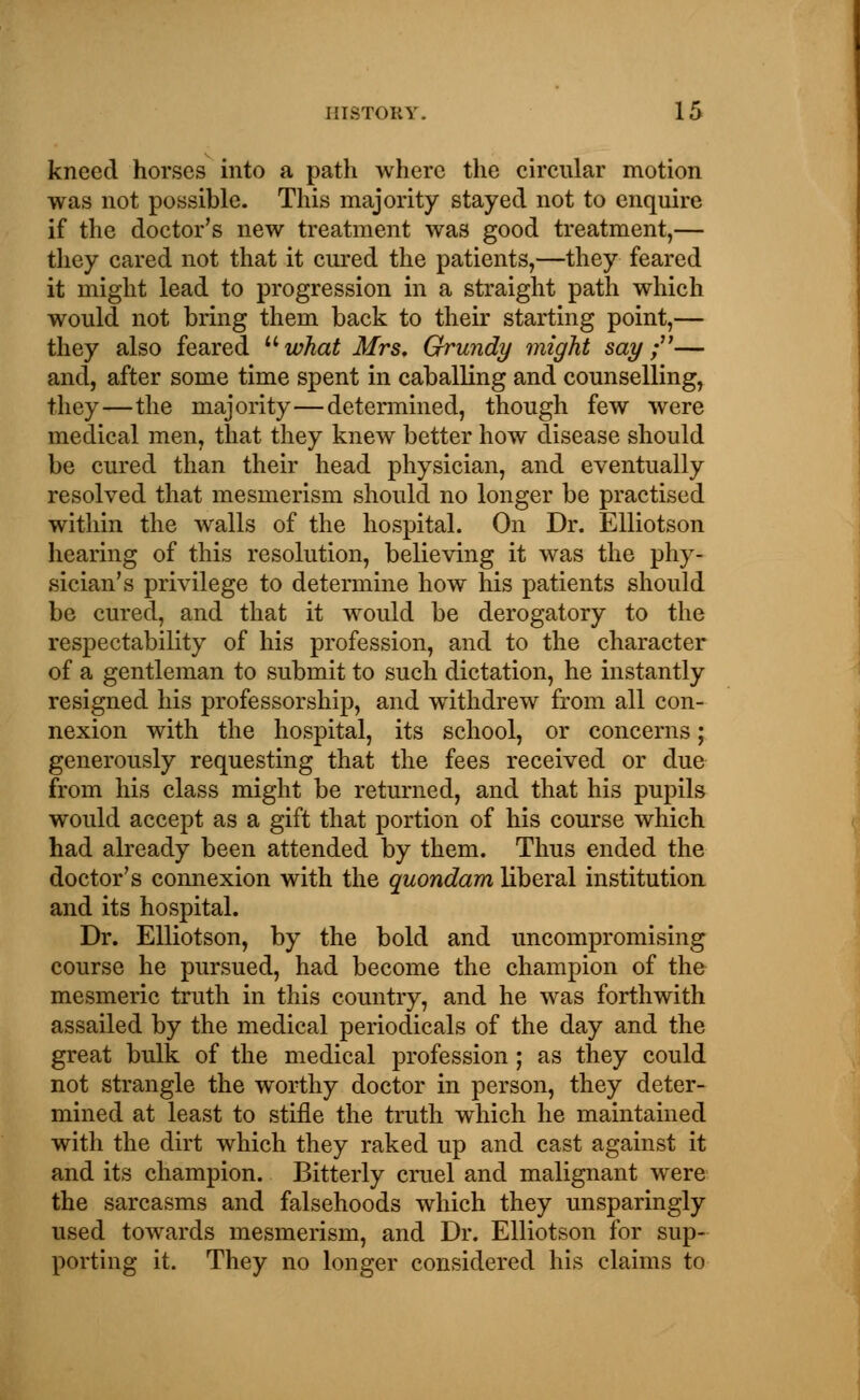 kneed horses into a path where the circular motion was not possible. This majority stayed not to enquire if the doctor's new treatment was good treatment,— they cared not that it cured the patients,—they feared it might lead to progression in a straight path which would not bring them back to their starting point,— they also feared what Mrs. Grundy might say ;— and, after some time spent in caballing and counselling, they—the majority—determined, though few were medical men, that they knew better how disease should be cured than their head physician, and eventually resolved that mesmerism should no longer be practised within the walls of the hospital. On Dr. Elliotson hearing of this resolution, believing it was the phy- sician's privilege to determine how his patients should be cured, and that it would be derogatory to the respectability of his profession, and to the character of a gentleman to submit to such dictation, he instantly resigned his professorship, and withdrew from all con- nexion with the hospital, its school, or concerns; generously requesting that the fees received or due from his class might be returned, and that his pupils would accept as a gift that portion of his course which had already been attended by them. Thus ended the doctor's connexion with the quondam liberal institution and its hospital. Dr. Elliotson, by the bold and uncompromising course he pursued, had become the champion of the mesmeric truth in this country, and he was forthwith assailed by the medical periodicals of the day and the great bulk of the medical profession; as they could not strangle the worthy doctor in person, they deter- mined at least to stifle the truth which he maintained with the dirt which they raked up and cast against it and its champion. Bitterly cruel and malignant were the sarcasms and falsehoods which they unsparingly used towards mesmerism, and Dr. Elliotson for sup- They no longer considered his claims to