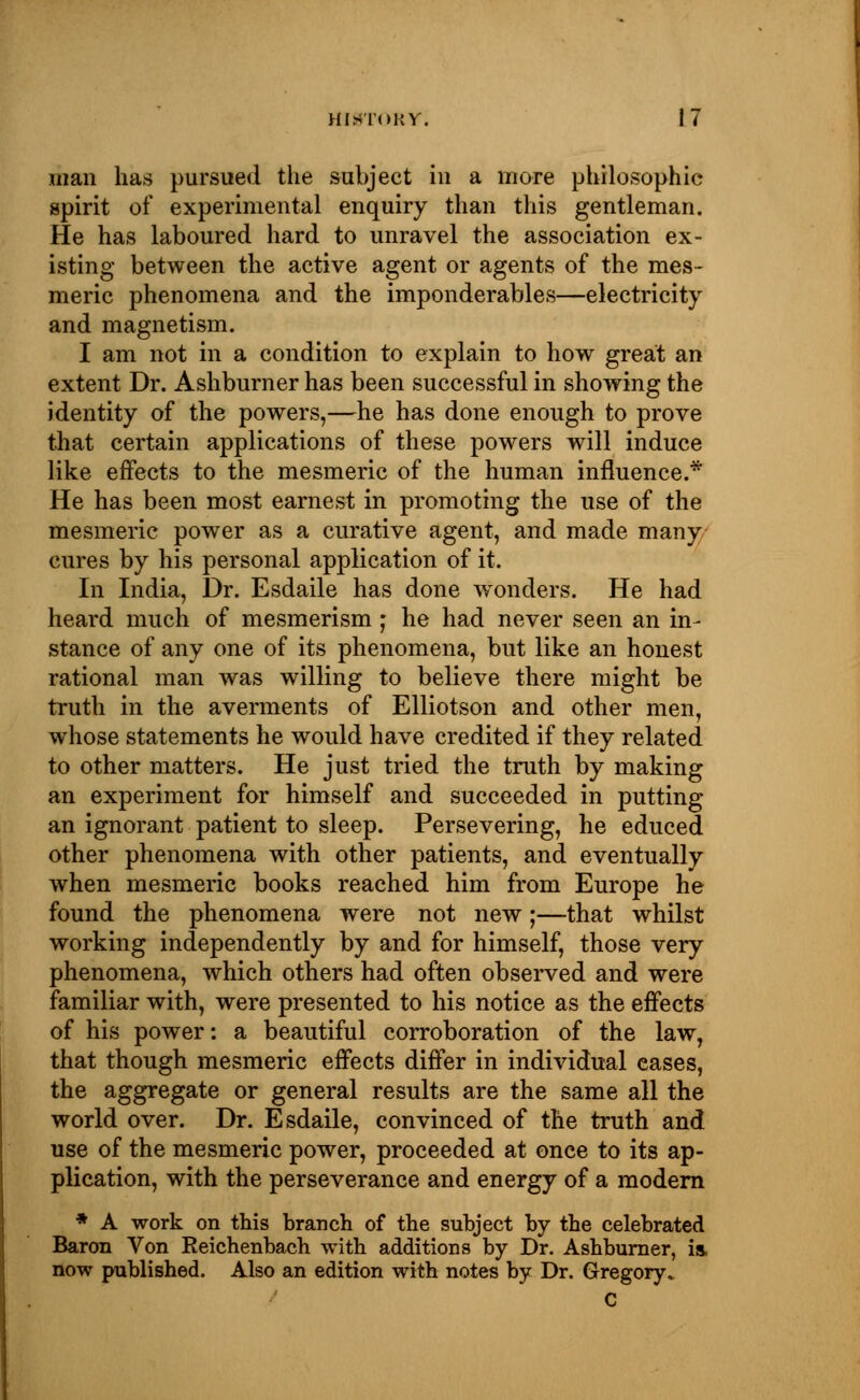 man has pursued the subject in a more philosophic spirit of experimental enquiry than this gentleman. He has laboured hard to unravel the association ex- isting between the active agent or agents of the mes- meric phenomena and the imponderables—electricity and magnetism. I am not in a condition to explain to how great an extent Dr. Ashburner has been successful in showing the identity of the powers,—he has done enough to prove that certain applications of these powers will induce like effects to the mesmeric of the human influence.* He has been most earnest in promoting the use of the mesmeric power as a curative agent, and made many cures by his personal application of it. In India, Dr. Esdaile has done wonders. He had heard much of mesmerism; he had never seen an in- stance of any one of its phenomena, but like an honest rational man was willing to believe there might be truth in the averments of Elliotson and other men, whose statements he would have credited if they related to other matters. He just tried the truth by making an experiment for himself and succeeded in putting an ignorant patient to sleep. Persevering, he educed other phenomena with other patients, and eventually when mesmeric books reached him from Europe he found the phenomena were not new;—that whilst working independently by and for himself, those very phenomena, which others had often observed and were familiar with, were presented to his notice as the effects of his power: a beautiful corroboration of the law, that though mesmeric effects differ in individual eases, the aggregate or general results are the same all the world over. Dr. Esdaile, convinced of the truth and use of the mesmeric power, proceeded at once to its ap- plication, with the perseverance and energy of a modern * A work on this branch of the subject by the celebrated Baron Von Reichenbach with additions by Dr. Ashburner, is. now published. Also an edition with notes by Dr. Gregory, C