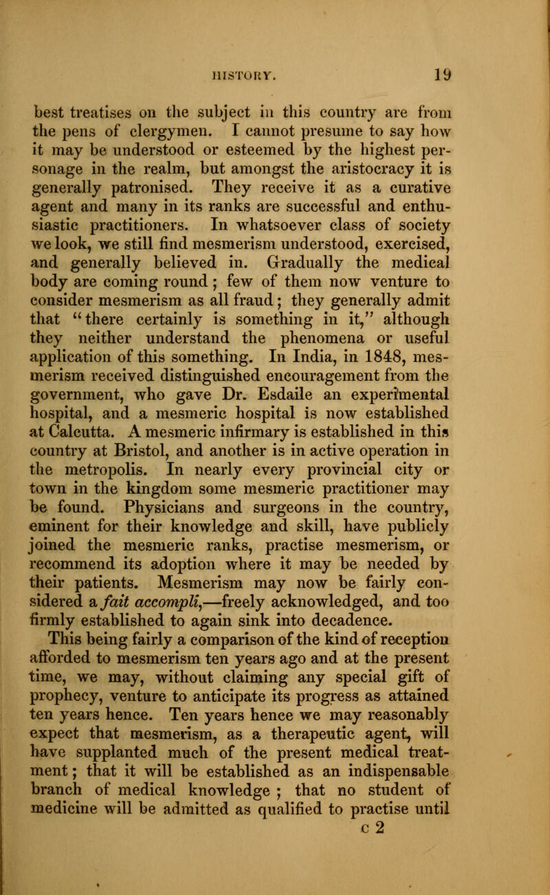best treatises on the subject in this country are from the pens of clergymen. I cannot presume to say how it may be understood or esteemed by the highest per- sonage in the realm, but amongst the aristocracy it is generally patronised. They receive it as a curative agent and many in its ranks are successful and enthu- siastic practitioners. In whatsoever class of society we look, we still find mesmerism understood, exercised, and generally believed in. Gradually the medical body are coming round; few of them now venture to consider mesmerism as all fraud; they generally admit that there certainly is something in it, although they neither understand the phenomena or useful application of this something. In India, in 1848, mes- merism received distinguished encouragement from the government, who gave Dr. Esdaile an experimental hospital, and a mesmeric hospital is now established at Calcutta. A mesmeric infirmary is established in this country at Bristol, and another is in active operation in the metropolis. In nearly every provincial city or town in the kingdom some mesmeric practitioner may be found. Physicians and surgeons in the country, eminent for their knowledge and skill, have publicly joined the mesmeric ranks, practise mesmerism, or recommend its adoption where it may be needed by their patients. Mesmerism may now be fairly con- sidered a fait accompli,—freely acknowledged, and too firmly established to again sink into decadence. This being fairly a comparison of the kind of reception afforded to mesmerism ten years ago and at the present time, we may, without claiming any special gift of prophecy, venture to anticipate its progress as attained ten years hence. Ten years hence we may reasonably expect that mesmerism, as a therapeutic agent, will have supplanted much of the present medical treat- ment ; that it will be established as an indispensable branch of medical knowledge ; that no student of medicine will be admitted as qualified to practise until c2
