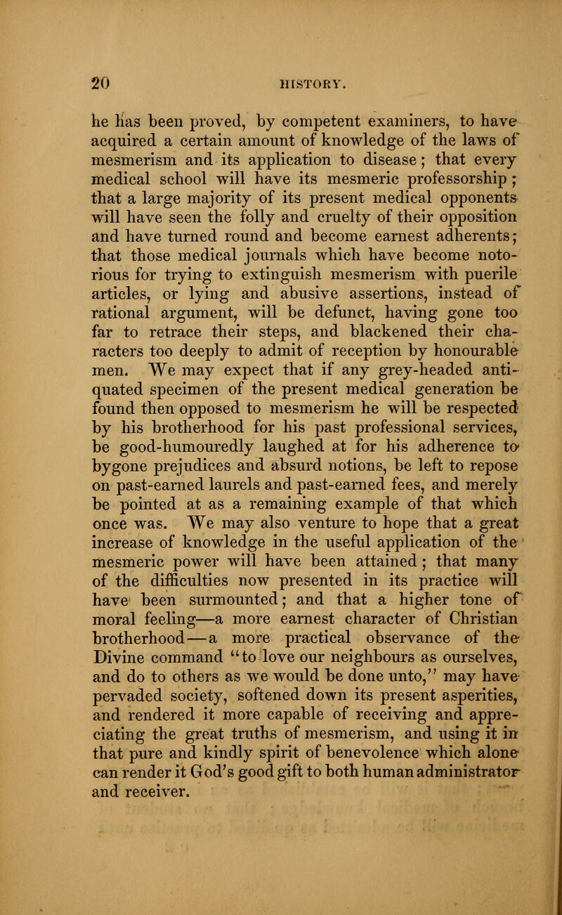 he Has been proved, by competent examiners, to have acquired a certain amount of knowledge of the laws of mesmerism and its application to disease; that every medical school will have its mesmeric professorship ; that a large majority of its present medical opponents will have seen the folly and cruelty of their opposition and have turned round and become earnest adherents; that those medical journals which have become noto- rious for trying to extinguish mesmerism with puerile articles, or lying and abusive assertions, instead of rational argument, will be defunct, having gone too far to retrace their steps, and blackened their cha- racters too deeply to admit of reception by honourable men. We may expect that if any grey-headed anti- quated specimen of the present medical generation be found then opposed to mesmerism he will be respected by his brotherhood for his past professional services, be good-humouredly laughed at for his adherence to* bygone prejudices and absurd notions, be left to repose on past-earned laurels and past-earned fees, and merely be pointed at as a remaining example of that which once was. We may also venture to hope that a great increase of knowledge in the useful application of the mesmeric power will have been attained; that many of the difficulties now presented in its practice will have been surmounted; and that a higher tone of moral feeling—a more earnest character of Christian brotherhood—a more practical observance of the Divine command to love our neighbours as ourselves, and do to others as we would be done unto, may have pervaded society, softened down its present asperities, and rendered it more capable of receiving and appre- ciating the great truths of mesmerism, and using it in that pure and kindly spirit of benevolence which alone can render it God's good gift to both human administrator and receiver.