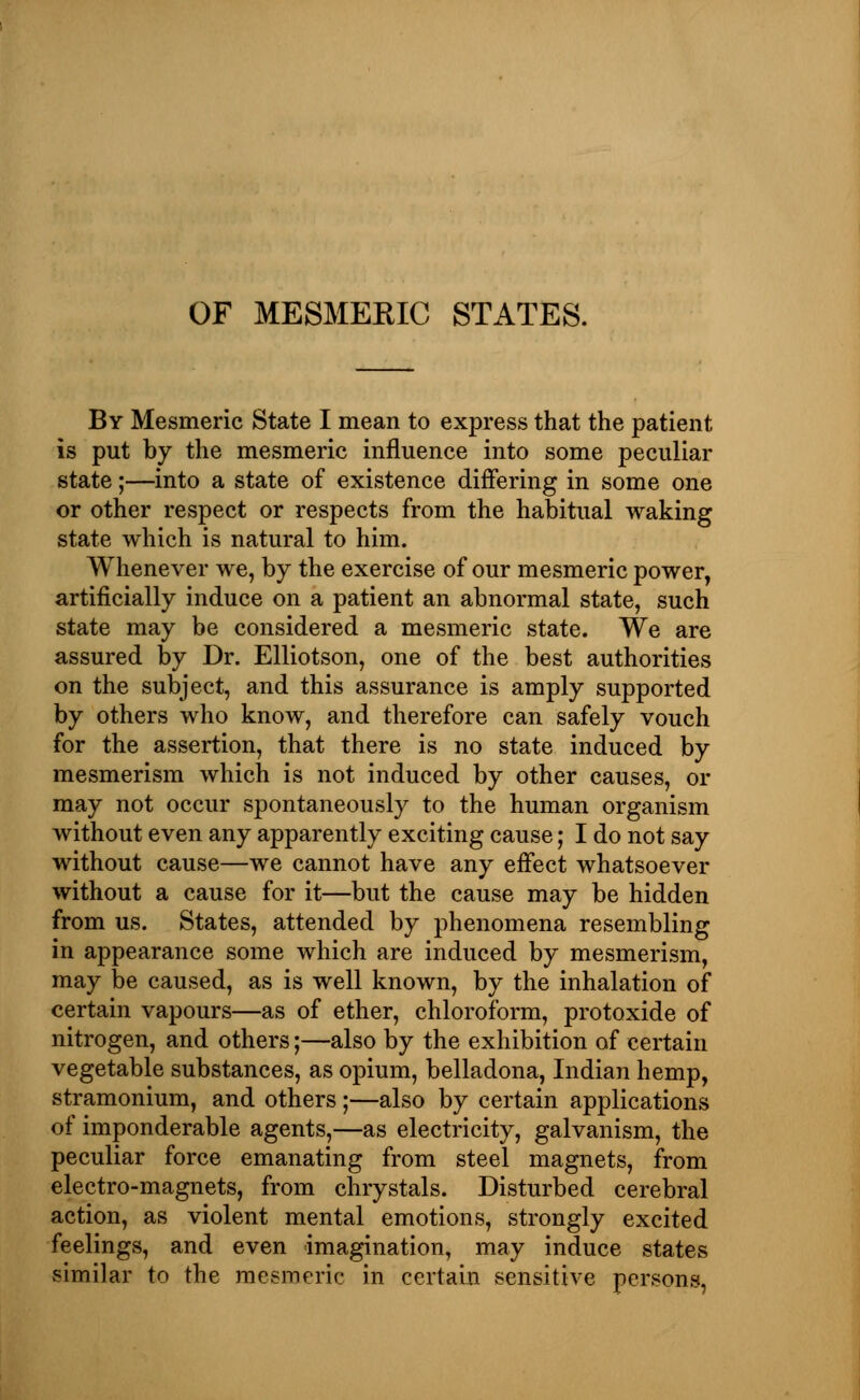 By Mesmeric State I mean to express that the patient is put by the mesmeric influence into some peculiar state;—into a state of existence differing in some one or other respect or respects from the habitual waking state which is natural to him. Whenever we, by the exercise of our mesmeric power, artificially induce on a patient an abnormal state, such state may be considered a mesmeric state. We are assured by Dr. Elliotson, one of the best authorities on the subject, and this assurance is amply supported by others who know, and therefore can safely vouch for the assertion, that there is no state induced by mesmerism which is not induced by other causes, or may not occur spontaneously to the human organism without even any apparently exciting cause; I do not say without cause—we cannot have any effect whatsoever without a cause for it—but the cause may be hidden from us. States, attended by phenomena resembling in appearance some which are induced by mesmerism, may be caused, as is well known, by the inhalation of certain vapours—as of ether, chloroform, protoxide of nitrogen, and others;—also by the exhibition of certain vegetable substances, as opium, belladona, Indian hemp, stramonium, and others ;—also by certain applications of imponderable agents,—as electricity, galvanism, the peculiar force emanating from steel magnets, from electro-magnets, from chrystals. Disturbed cerebral action, as violent mental emotions, strongly excited feelings, and even imagination, may induce states similar to the mesmeric in certain sensitive persons,