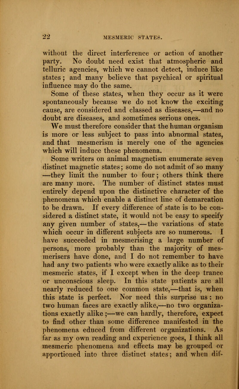 without the direct interference or action of another party. No doubt need exist that atmospheric and telluric agencies, which we cannot detect, induce like states; and many believe that psychical or spiritual influence may do the same. Some of these states, when they occur as it were spontaneously because we do not know the exciting cause, are considered and classed as diseases,—and no doubt are diseases, and sometimes serious ones. We must therefore consider that the human organism is more or less subject to pass into abnormal states, and that mesmerism is merely one of the agencies which will induce these phenomena. Some writers on animal magnetism enumerate seven distinct magnetic states; some do not admit of so many —they limit the number to four; others think there are many more. The number of distinct states must entirely depend upon the distinctive character of the phenomena which enable a distinct line of demarcation to be drawn. If every difference of state is to be con- sidered a distinct state, it would not be easy to specify any given number of states,—the variations of state which occur in different subjects are so numerous. I have succeeded in mesmerising a large number of persons, more probably than the majority of mes- merisers have done, and I do not remember to have had any two patients who were exactly alike as to their mesmeric states, if I except when in the deep trance or unconscious sleep. In this state patients are all nearly reduced to one common state,—that is, when this state is perfect. Nor need this surprise us : no two human faces are exactly alike,—no two organiza- tions exactly alike ;—we can hardly, therefore, expect to find other than some difference manifested in the phenomena educed from different organizations. As far as my own reading and experience goes, I think all mesmeric phenomena and effects may be grouped or apportioned into three distinct states; and when dif-