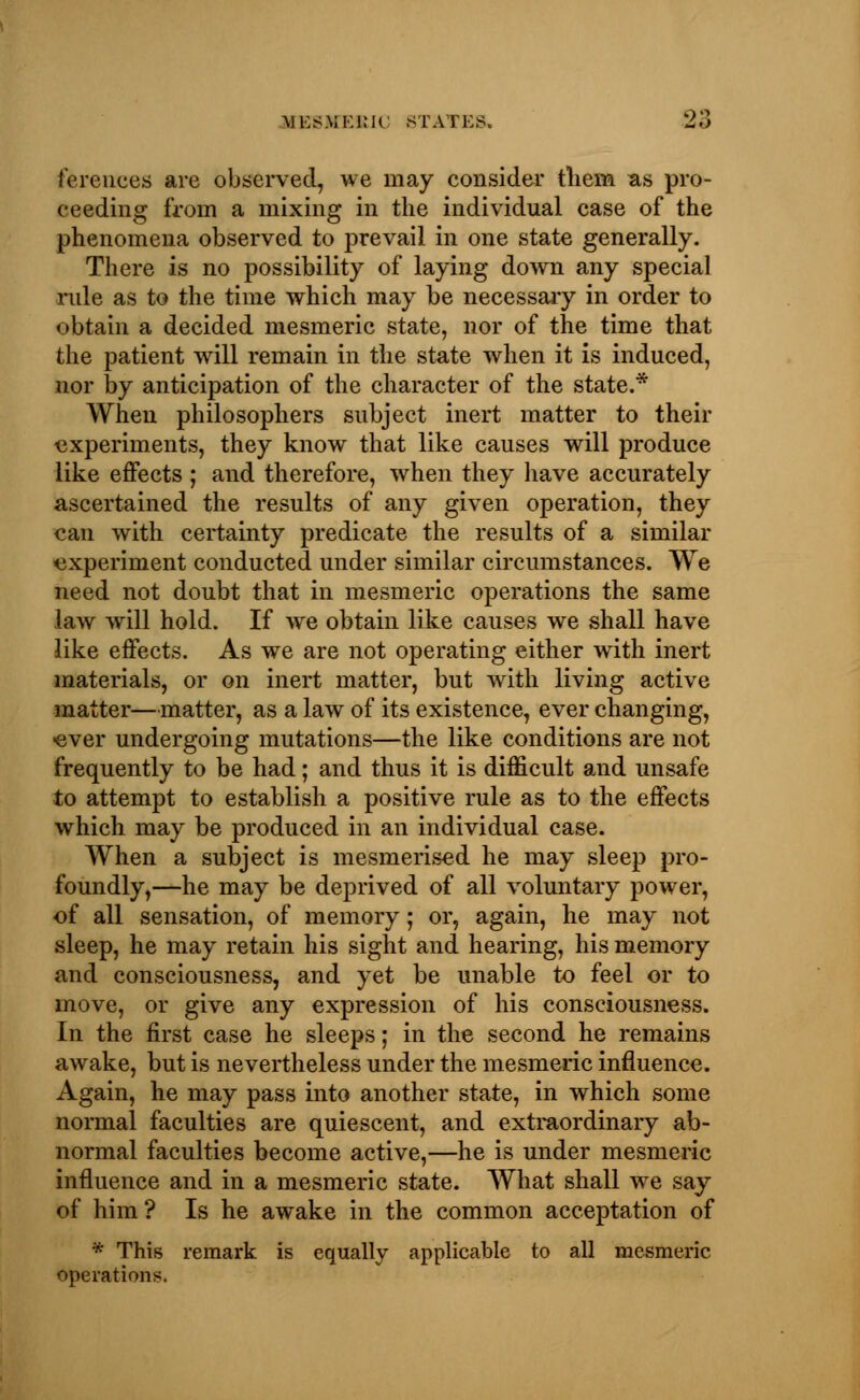 ferences are observed, we may consider them as pro- ceeding from a mixing in the individual case of the phenomena observed to prevail in one state generally. There is no possibility of laying down any special rule as to the time which may be necessary in order to obtain a decided mesmeric state, nor of the time that the patient will remain in the state when it is induced, nor by anticipation of the character of the state.* When philosophers subject inert matter to their experiments, they know that like causes will produce like effects ; and therefore, when they have accurately ascertained the results of any given operation, they can with certainty predicate the results of a similar experiment conducted under similar circumstances. We need not doubt that in mesmeric operations the same law will hold. If we obtain like causes we shall have like effects. As we are not operating either with inert materials, or on inert matter, but with living active matter—matter, as a law of its existence, ever changing, •ever undergoing mutations—the like conditions are not frequently to be had; and thus it is difficult and unsafe to attempt to establish a positive rule as to the effects which may be produced in an individual case. When a subject is mesmerised he may sleep pro- foundly,—he may be deprived of all voluntary power, of all sensation, of memory; or, again, he may not sleep, he may retain his sight and hearing, his memory and consciousness, and yet be unable to feel or to move, or give any expression of his consciousness. In the first case he sleeps; in the second he remains awake, but is nevertheless under the mesmeric influence. Again, he may pass into another state, in which some normal faculties are quiescent, and extraordinary ab- normal faculties become active,—he is under mesmeric influence and in a mesmeric state. What shall we say of him? Is he awake in the common acceptation of • This remark is equally applicable to all mesmeric operations.