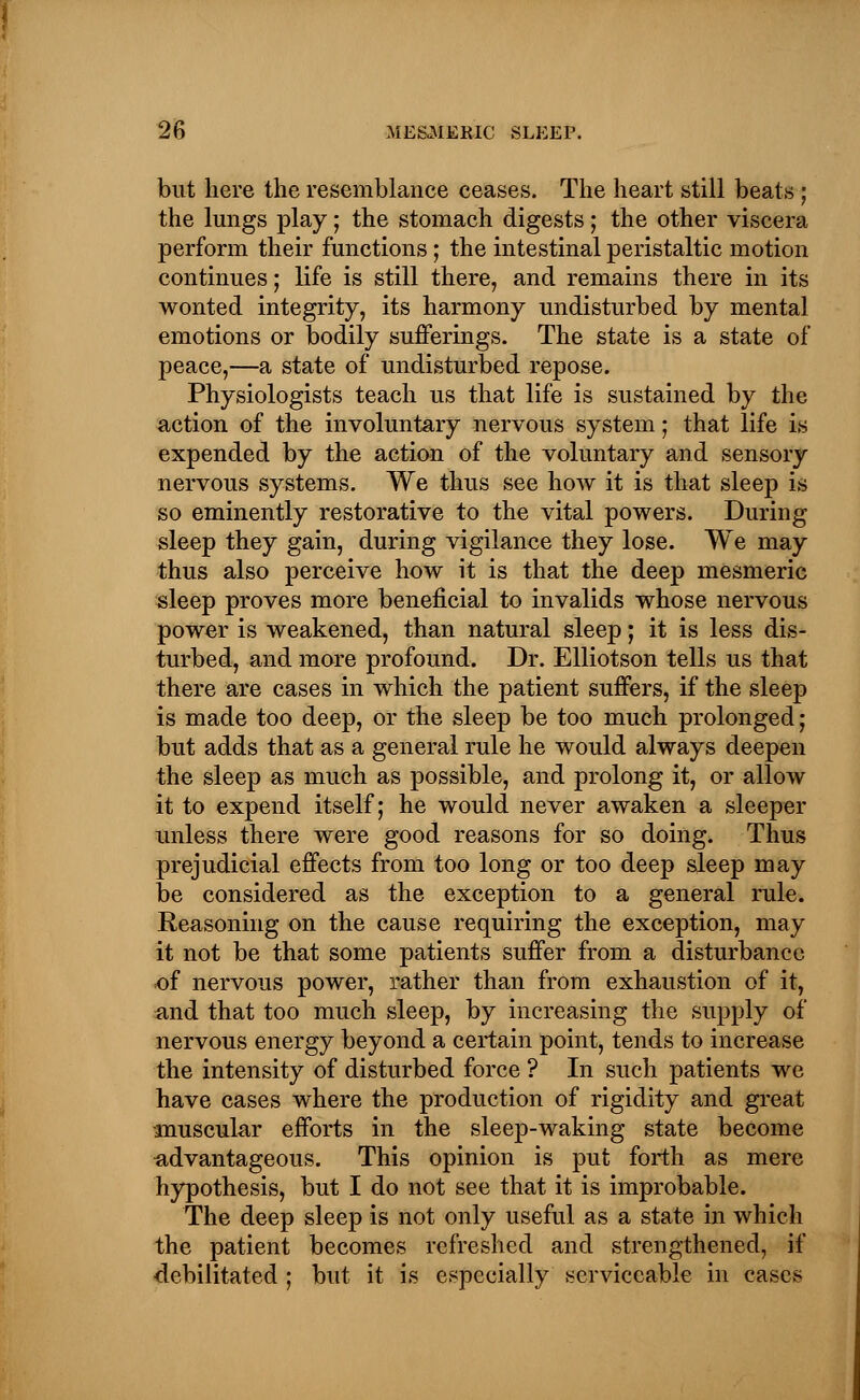 but here the resemblance ceases. The heart still beats ; the lungs play; the stomach digests; the other viscera perform their functions; the intestinal peristaltic motion continues; life is still there, and remains there in its wonted integrity, its harmony undisturbed by mental emotions or bodily sufferings. The state is a state of peace,—a state of undisturbed repose. Physiologists teach us that life is sustained by the action of the involuntary nervous system; that life is expended by the action of the voluntary and sensory nervous systems. We thus see how it is that sleep is so eminently restorative to the vital powers. During sleep they gain, during vigilance they lose. We may thus also perceive how it is that the deep mesmeric sleep proves more beneficial to invalids whose nervous power is weakened, than natural sleep; it is less dis- turbed, and more profound. Dr. Elliotson tells us that there are cases in which the patient suffers, if the sleep is made too deep, or the sleep be too much prolonged; but adds that as a general rule he would always deepen the sleep as much as possible, and prolong it, or allow it to expend itself; he would never awaken a sleeper unless there were good reasons for so doing. Thus prejudicial effects from too long or too deep sleep may be considered as the exception to a general rule. Reasoning on the cause requiring the exception, may it not be that some patients suffer from a disturbance of nervous power, rather than from exhaustion of it, and that too much sleep, by increasing the supply of nervous energy beyond a certain point, tends to increase the intensity of disturbed force ? In such patients we have cases where the production of rigidity and great -muscular efforts in the sleep-waking state become advantageous. This opinion is put forth as mere hypothesis, but I do not see that it is improbable. The deep sleep is not only useful as a state in which the patient becomes refreshed and strengthened, if debilitated ; but it is especially serviceable in cases