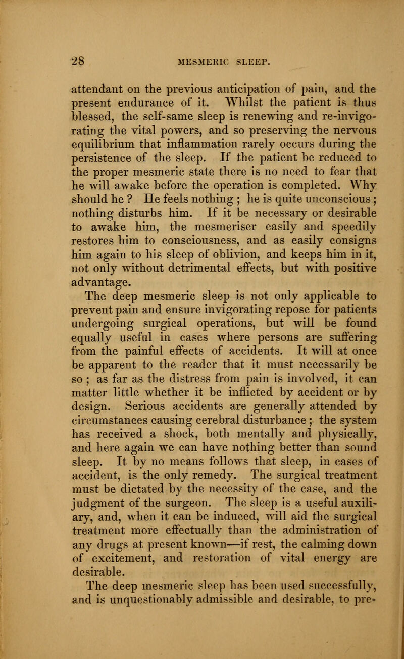 attendant on the previous anticipation of pain, and the present endurance of it. Whilst the patient is thus blessed, the self-same sleep is renewing and re-invigo- rating the vital powers, and so preserving the nervous equilibrium that inflammation rarely occurs during the persistence of the sleep. If the patient be reduced to the proper mesmeric state there is no need to fear that he will awake before the operation is completed. Why should he ? He feels nothing ; he is quite unconscious ; nothing disturbs him. If it be necessary or desirable to awake him, the mesmeriser easily and speedily restores him to consciousness, and as easily consigns him again to his sleep of oblivion, and keeps him in it, not only without detrimental effects, but with positive advantage. The deep mesmeric sleep is not only applicable to prevent pain and ensure invigorating repose for patients undergoing surgical operations, but will be found equally useful in cases where persons are suffering from the painful effects of accidents. It will at once be apparent to the reader that it must necessarily be so ; as far as the distress from pain is involved, it can matter little whether it be inflicted by accident or by design. Serious accidents are generally attended by circumstances causing cerebral disturbance ; the system has received a shock, both mentally and physically, and here again we can have nothing better than sound sleep. It by no means follows that sleep, in cases of accident, is the only remedy. The surgical treatment must be dictated by the necessity of the case, and the judgment of the surgeon. The sleep is a useful auxili- ary, and, when it can be induced, will aid the surgical treatment more effectually than the administration of any drugs at present known—if rest, the calming down of excitement, and restoration of vital energy are desirable. The deep mesmeric sleep has been used successfully, and is unquestionably admissible and desirable, to pre-