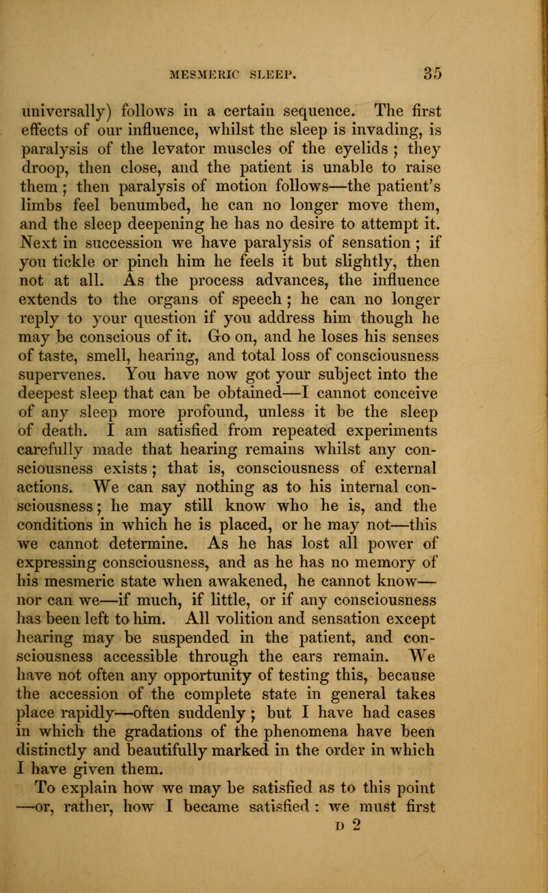 universally) follows in a certain sequence. The first effects of our influence, whilst the sleep is invading, is paralysis of the levator muscles of the eyelids ; they droop, then close, and the patient is unable to raise them ; then paralysis of motion follows—the patient's limbs feel benumbed, he can no longer move them, and the sleep deepening he has no desire to attempt it. Next in succession we have paralysis of sensation ; if you tickle or pinch him he feels it but slightly, then not at all. As the process advances, the influence extends to the organs of speech ; he can no longer reply to your question if you address him though he may be conscious of it. Go on, and he loses his senses of taste, smell, hearing, and total loss of consciousness supervenes. You have now got your subject into the deepest sleep that can be obtained—I cannot conceive of any sleep more profound, unless it be the sleep of death. I am satisfied from repeated experiments carefully made that hearing remains whilst any con- sciousness exists; that is, consciousness of external actions. We can say nothing as to his internal con- sciousness ; he may still know who he is, and the conditions in which he is placed, or he may not—this we cannot determine. As he has lost all power of expressing consciousness, and as he has no memory of his mesmeric state when awakened, he cannot know— nor can we—if much, if little, or if any consciousness has been left to him. All volition and sensation except hearing may be suspended in the patient, and con- sciousness accessible through the ears remain. We have not often any opportunity of testing this, because the accession of the complete state in general takes place rapidly—often suddenly; but I have had cases in which the gradations of the phenomena have been distinctly and beautifully marked in the order in which I have given them. To explain how we may be satisfied as to this point —or, rather, how I became satisfied : we must first