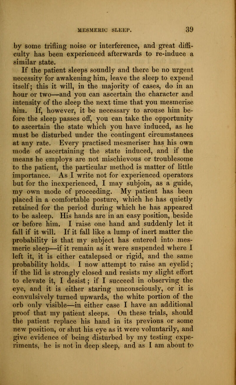 by some trifling noise or interference, and great diffi- culty has been experienced afterwards to re-induce a similar state. If the patient sleeps soundly and there be no urgent necessity for awakening him, leave the sleep to expend itself; this it will, in the majority of cases, do in an hour or two—and you can ascertain the character and intensity of the sleep the next time that you mesmerise him. If, however, it be necessary to arouse him be- fore the sleep passes off, you can take the opportunity to ascertain the state which you have induced, as he must be disturbed under the contingent circumstances at any rate. Every practised mesmeriser has his own mode of ascertaining the state induced, and if the means he employs are not mischievous or troublesome to the patient, the particular method is matter of little importance. As I write not for experienced operators but for the inexperienced, I may subjoin, as a guide, my own mode of proceeding. My patient has been placed in a comfortable posture, which he has quietly retained for the period during which he has appeared to be asleep. His hands are in an easy position, beside or before him. I raise one hand and suddenly let it fall if it will. If it fall like a lump of inert matter the probability is that my subject has entered into mes- meric sleep—if it remain as it were suspended where I left it, it is either catalepsed or rigid, and the same probability holds. I now attempt to raise an eyelid ; if the lid is strongly closed and resists my slight effort to elevate it, I desist; if I succeed in observing the eye, and it is either staring unconsciously, or it is convulsively turned upwards, the white portion of the orb only visible—in either case I have an additional proof that my patient sleeps. On these trials, should the patient replace his hand in its previous or some new position, or shut his eye as it were voluntarily, and give evidence of being disturbed by my testing expe- riments, he is not in deep sleep, and as I am about to