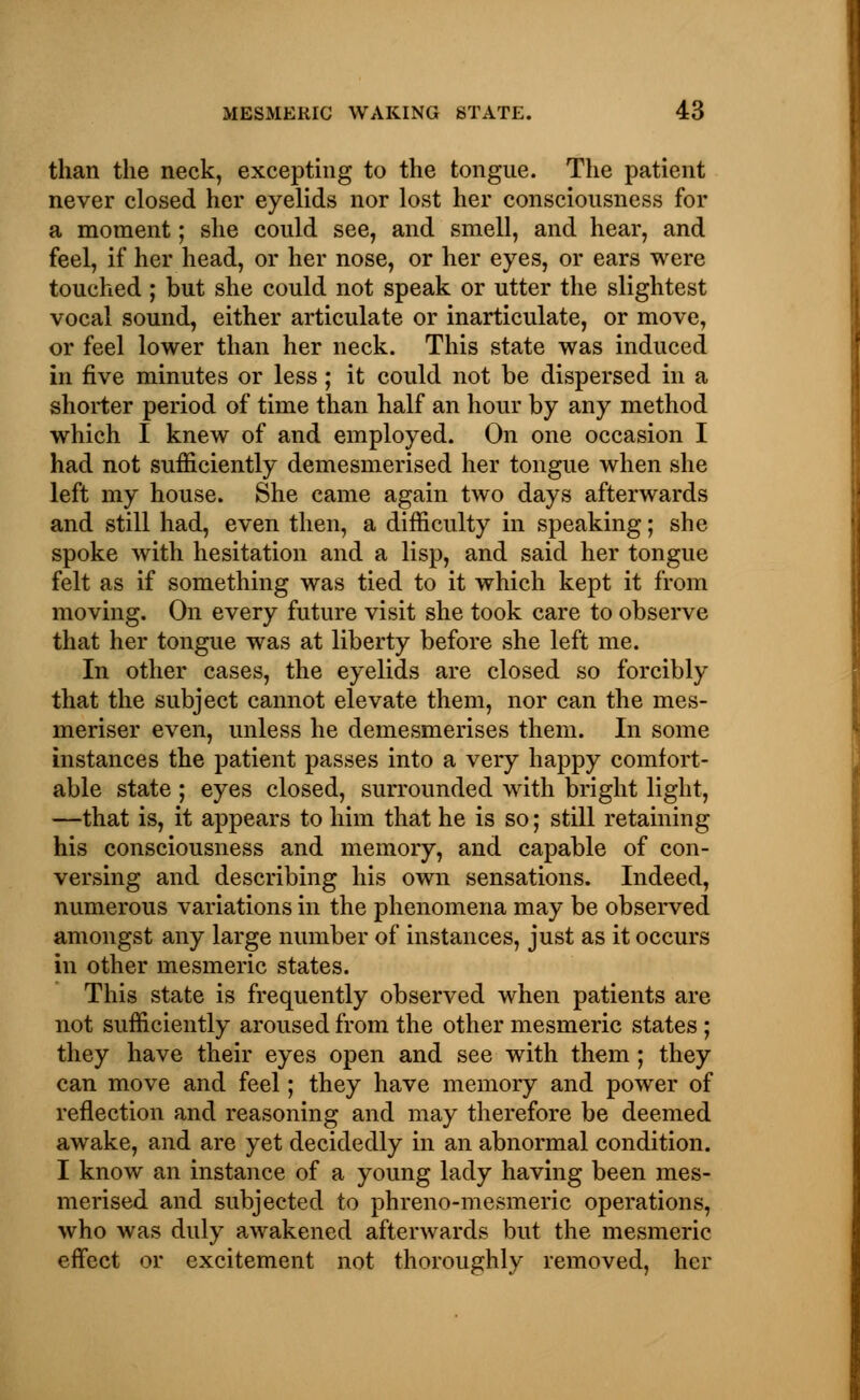 than the neck, excepting to the tongue. The patient never closed her eyelids nor lost her consciousness for a moment; she could see, and smell, and hear, and feel, if her head, or her nose, or her eyes, or ears were touched ; but she could not speak or utter the slightest vocal sound, either articulate or inarticulate, or move, or feel lower than her neck. This state was induced in five minutes or less; it could not be dispersed in a shorter period of time than half an hour by any method which I knew of and employed. On one occasion I had not sufficiently demesmerised her tongue when she left my house. She came again two days afterwards and still had, even then, a difficulty in speaking; she spoke with hesitation and a lisp, and said her tongue felt as if something was tied to it which kept it from moving. On every future visit she took care to observe that her tongue was at liberty before she left me. In other cases, the eyelids are closed so forcibly that the subject cannot elevate them, nor can the mes- meriser even, unless he demesmerises them. In some instances the patient passes into a very happy comfort- able state ; eyes closed, surrounded with bright light, —that is, it appears to him that he is so; still retaining his consciousness and memory, and capable of con- versing and describing his own sensations. Indeed, numerous variations in the phenomena may be observed amongst any large number of instances, just as it occurs in other mesmeric states. This state is frequently observed when patients are not sufficiently aroused from the other mesmeric states ; they have their eyes open and see with them; they can move and feel; they have memory and power of reflection and reasoning and may therefore be deemed awake, and are yet decidedly in an abnormal condition. I know an instance of a young lady having been mes- merised and subjected to phreno-mesmeric operations, who was duly awakened afterwards but the mesmeric effect or excitement not thoroughly removed, her