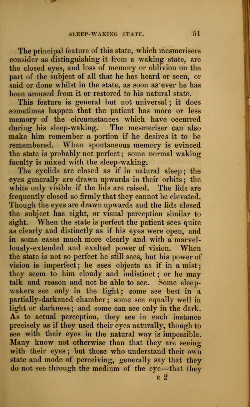 The principal feature of this state, which mesmerisers consider as distinguishing it from a waking state, are the closed eyes, and loss of memory or oblivion on the part of the subject of all that he has heard or seen, or said or done whilst in the state, as soon as ever he has been aroused from it or restored to his natural state. This feature is general but not universal; it does sometimes happen that the patient has more or less memory of the circumstances which have occurred during his sleep-waking. The mesmeriser can also make him remember a portion if he desires it to be remembered. When spontaneous memory is evinced the state is probably not perfect; some normal waking faculty is mixed with the sleep-waking. The eyelids are closed as if in natural sleep; the eyes generally are drawn upwards in their orbits; the white only visible if the lids are raised. The lids are frequently closed so firmly that they cannot be elevated. Though the eyes are drawn upwards and the lids closed the subject has sight, or visual perception similar to sight. When the state is perfect the patient sees quite as clearly and distinctly as if his eyes were open, and in some cases much more clearly and with a marvel- lously-extended and exalted power of vision. When the state is not so perfect he still sees, but his power of vision is imperfect; he sees objects as if in a mist; they seem to him cloudy and indistinct; or he may talk and reason and not be able to see. Some sleep- wakers see only in the light; some see best in a partially-darkened chamber; some see equally well in light or darkness; and some can see only in the dark. As to actual perception, they see in each instance precisely as if they used their eyes naturally, though to see with their eyes in the natural way is impossible. Many know not otherwise than that they are seeing with their eyes; but those who understand their own state and mode of perceiving, generally say that they do not see through the medium of the eye—that they e 2