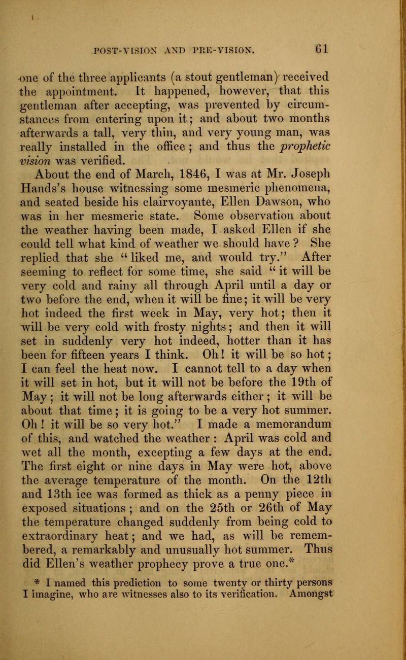 one of the three applicants (a stout gentleman) received the appointment. It happened, however, that this gentleman after accepting, was prevented by circum- stances from entering upon it; and about two months afterwards a tall, very thin, and very young man, was really installed in the office ; and thus the prophetic vision was verified. About the end of March, 1846, I was at Mr. Joseph Hands's house witnessing some mesmeric phenomena, and seated beside his clairvoyante, Ellen Dawson, who was in her mesmeric state. Some observation about the weather having been made, I asked Ellen if she could tell what kind of weather we should have ? She replied that she liked me, and would try. After seeming to reflect for some time, she said it will be very cold and rainy all through April until a day or two before the end, when it will be fine; it will be very hot indeed the first week in May, very hot; then it will be very cold with frosty nights; and then it will set in suddenly very hot indeed, hotter than it has been for fifteen years I think. Oh! it will be so hot; I can feel the heat now. I cannot tell to a day when it will set in hot, but it will not be before the 19th of May; it will not be long afterwards either ; it will be about that time; it is going to be a very hot summer. Oh ! it will be so very hot. I made a memorandum of this, and watched the weather : April was cold and wet all the month, excepting a few days at the end. The first eight or nine days in May were hot, above the average temperature of the month. On the 12th and 13th ice was formed as thick as a penny piece in exposed situations ; and on the 25th or 26th of May the temperature changed suddenly from being cold to extraordinary heat; and we had, as will be remem- bered, a remarkably and unusually hot summer. Thus did Ellen's weather prophecy prove a true one.* * I named this prediction to some twenty or thirty persons