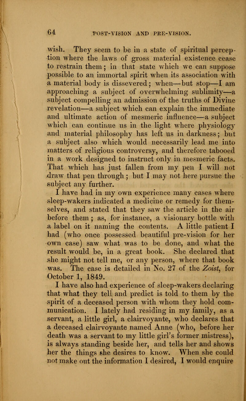 wish. They seem to be in a state of spiritual percep- tion where the laws of gross material existence cease to restrain them; in that state which we can suppose possible to an immortal spirit when its association with a material body is dissevered; when—but stop—I am approaching a subject of overwhelming sublimity—a subject compelling an admission of the truths of Divine revelation—a subject which can explain the immediate and ultimate action of mesmeric influence—a subject which can continue us in the light where physiology and material philosophy has left us in darkness; but a subject also which would necessarily lead me into matters of religious controversy, and therefore tabooed in a work designed to instruct only in mesmeric facts. That which has just fallen from my pen I will not draw that pen through ; but I may not here pursue the subject any further. I have had in my own experience many cases where sleep-wakers indicated a medicine or remedy for them- selves, and stated that they saw the article in the air before them; as, for instance, a visionary bottle with £i label on it naming the contents. A little patient I had (who once possessed beautiful pre-vision for her own case) saw what was to be done, and what the result would be, in a great book. She declared that she might not tell me, or any person, where that book was. The case is detailed in No. 27 of the Zoist, for October 1, 1849. I have also had experience of sleep-wakers declaring that what they tell and predict is told to them by the spirit of a deceased person with whom they hold com- munication. I lately had residing in my family, as a servant, a little girl, a clairvoyante, who declares that a deceased clairvoyante named Anne (who, before her death was a servant to my little girl's former mistress), is always standing beside her, and tells her and shows her the things she desires to know. When she could not make out the information I desired, I would enquire