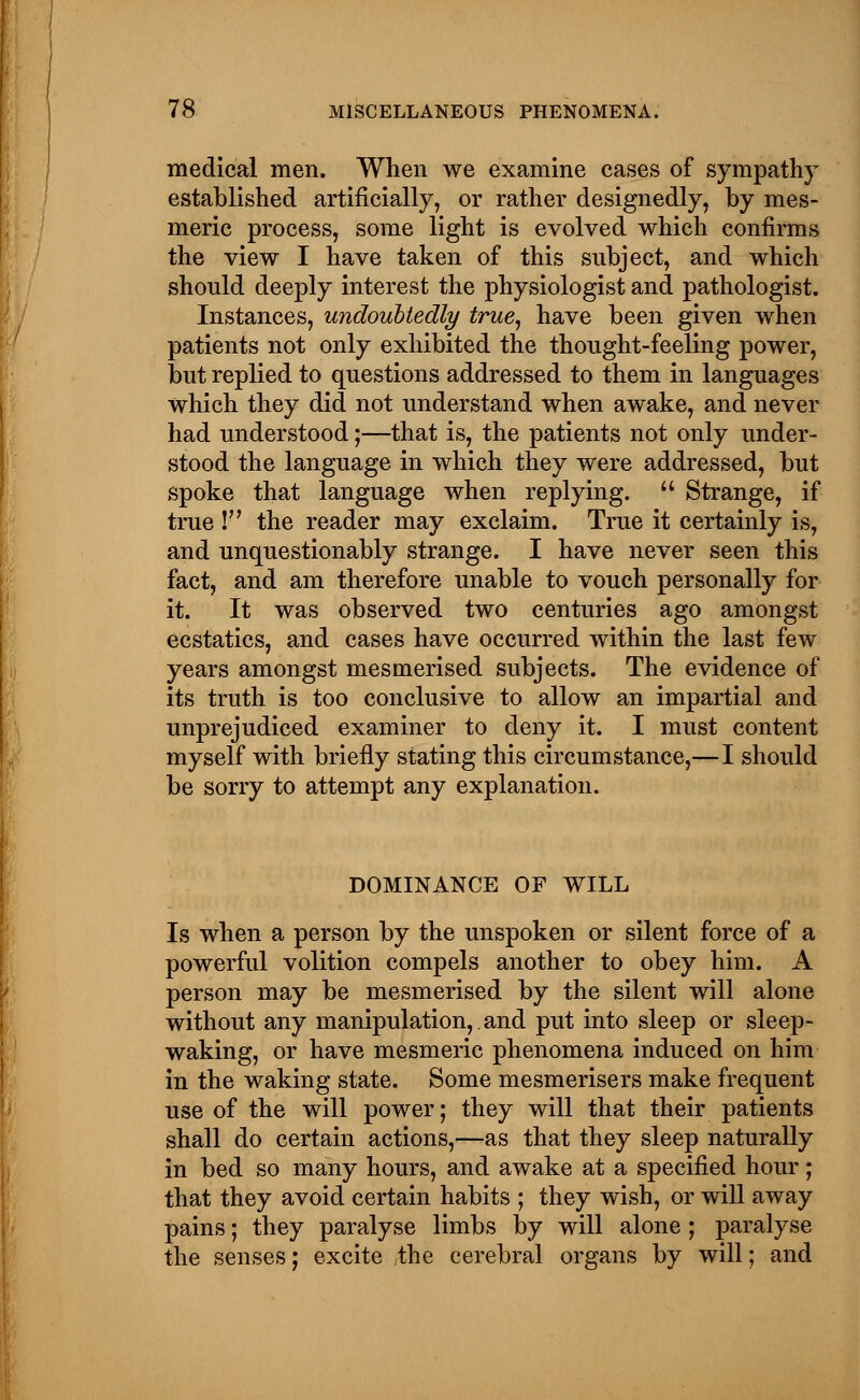 medical men. When we examine cases of sympathy established artificially, or rather designedly, by mes- meric process, some light is evolved which confirms the view I have taken of this subject, and which should deeply interest the physiologist and pathologist. Instances, undoubtedly true, have been given when patients not only exhibited the thought-feeling power, but replied to questions addressed to them in languages which they did not understand when awake, and never had understood;—that is, the patients not only under- stood the language in which they were addressed, but spoke that language when replying. Strange, if true ! the reader may exclaim. True it certainly is, and unquestionably strange. I have never seen this fact, and am therefore unable to vouch personally for it. It was observed two centuries ago amongst ecstatics, and cases have occurred within the last few years amongst mesmerised subjects. The evidence of its truth is too conclusive to allow an impartial and unprejudiced examiner to deny it. I must content myself with briefly stating this circumstance,— I should be sorry to attempt any explanation. DOMINANCE OF WILL Is when a person by the unspoken or silent force of a powerful volition compels another to obey him. A person may be mesmerised by the silent will alone without any manipulation,.and put into sleep or sleep- waking, or have mesmeric phenomena induced on him in the waking state. Some mesmerisers make frequent use of the will power; they will that their patients shall do certain actions,—as that they sleep naturally in bed so many hours, and awake at a specified hour; that they avoid certain habits ; they wish, or will away pains; they paralyse limbs by will alone ; paralyse the senses; excite the cerebral organs by will; and