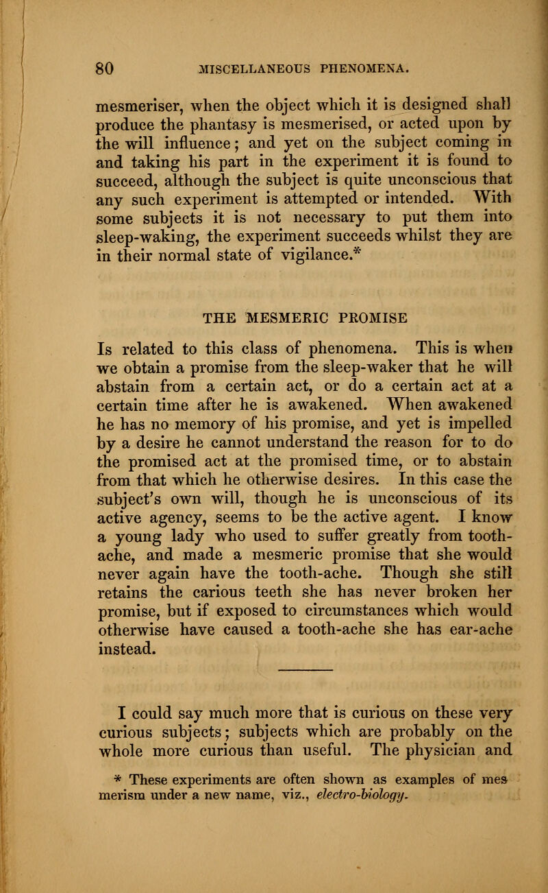 mesmeriser, when the object which it is designed shall produce the phantasy is mesmerised, or acted upon by the will influence; and yet on the subject coming in and taking his part in the experiment it is found to succeed, although the subject is quite unconscious that any such experiment is attempted or intended. With some subjects it is not necessary to put them into sleep-waking, the experiment succeeds whilst they are in their normal state of vigilance.* THE MESMERIC PROMISE Is related to this class of phenomena. This is when we obtain a promise from the sleep-waker that he will abstain from a certain act, or do a certain act at a certain time after he is awakened. When awakened he has no memory of his promise, and yet is impelled by a desire he cannot understand the reason for to do the promised act at the promised time, or to abstain from that which he otherwise desires. In this case the subject's own will, though he is unconscious of its active agency, seems to be the active agent. I know a young lady who used to suffer greatly from tooth- ache, and made a mesmeric promise that she would never again have the tooth-ache. Though she still retains the carious teeth she has never broken her promise, but if exposed to circumstances which would otherwise have caused a tooth-ache she has ear-ache instead. I could say much more that is curious on these very curious subjects; subjects which are probably on the whole more curious than useful. The physician and * These experiments are often shown as examples of mes merism under a new name, viz., electro-biology.