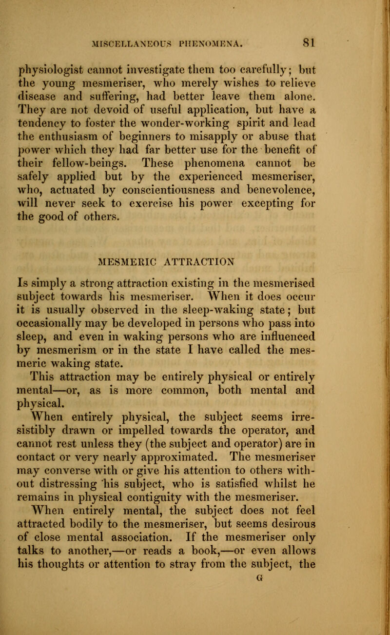 physiologist cannot investigate them too carefully; but the young mesmeriser, who merely wishes to relieve disease and suffering, had better leave them alone. They are not devoid of useful application, but have a tendency to foster the wonder-working spirit and lead the enthusiasm of beginners to misapply or abuse that power which they had far better use for the benefit of their fellow-beings. These phenomena cannot be safely applied but by the experienced mesmeriser, who, actuated by conscientiousness and benevolence, will never seek to exercise his power excepting for the good of others. MESMERIC ATTRACTION Is simply a strong attraction existing in the mesmerised subject towards his mesmeriser. When it does occur it is usually observed in the sleep-waking state; but occasionally may be developed in persons who pass into sleep, and even in waking persons who are influenced by mesmerism or in the state I have called the mes- meric waking state. This attraction may be entirely physical or entirely mental—or, as is more common, both mental and physical. When entirely physical, the subject seems irre- sistibly drawn or impelled towards the operator, and cannot rest unless they (the subject and operator) are in contact or very nearly approximated. The mesmeriser may converse with or give his attention to others with- out distressing his subject, who is satisfied whilst he remains in physical contiguity with the mesmeriser. When entirely mental, the subject does not feel attracted bodily to the mesmeriser, but seems desirous of close mental association. If the mesmeriser only talks to another,—or reads a book,—or even allows his thoughts or attention to stray from the subject, the G