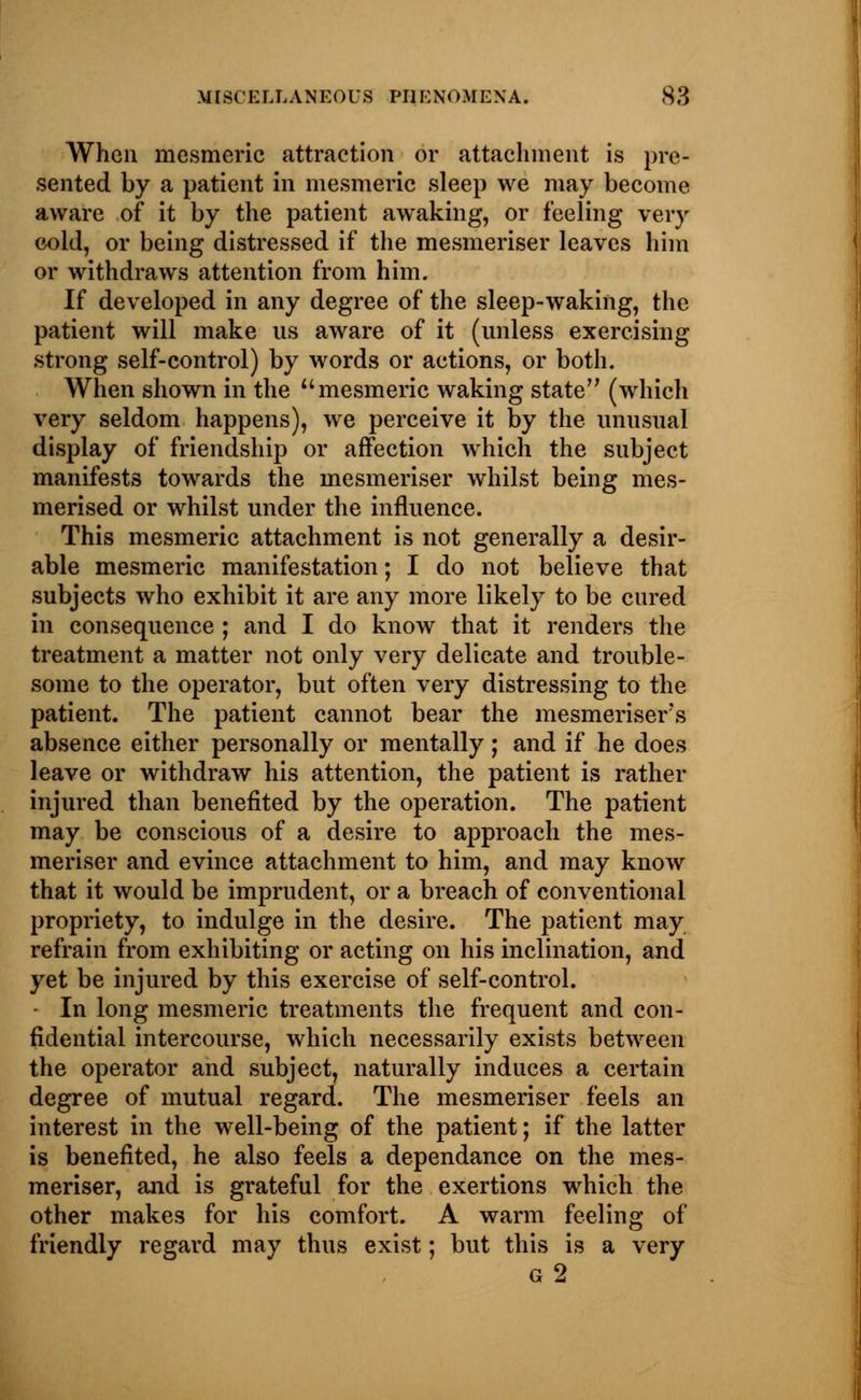 When mesmeric attraction or attachment is pre- sented by a patient in mesmeric sleep we may become aware of it by the patient awaking, or feeling very cold, or being distressed if the mesmeriser leaves him or withdraws attention from him. If developed in any degree of the sleep-waking, the patient will make ns aware of it (unless exercising strong self-control) by words or actions, or both. When shown in the mesmeric waking state (which very seldom happens), we perceive it by the unusual display of friendship or affection which the subject manifests towards the mesmeriser whilst being mes- merised or whilst under the influence. This mesmeric attachment is not generally a desir- able mesmeric manifestation; I do not believe that subjects who exhibit it are any more likely to be cured in consequence ; and I do know that it renders the treatment a matter not only very delicate and trouble- some to the operator, but often very distressing to the patient. The patient cannot bear the mesmeriser's absence either personally or mentally; and if he does leave or withdraw his attention, the patient is rather injured than benefited by the operation. The patient may be conscious of a desire to approach the mes- meriser and evince attachment to him, and may know that it would be imprudent, or a breach of conventional propriety, to indulge in the desire. The patient may refrain from exhibiting or acting on his inclination, and yet be injured by this exercise of self-control. • In long mesmeric treatments the frequent and con- fidential intercourse, which necessarily exists between the operator and subject, naturally induces a certain degree of mutual regard. The mesmeriser feels an interest in the well-being of the patient; if the latter is benefited, he also feels a dependance on the mes- meriser, and is grateful for the exertions which the other makes for his comfort. A warm feeling of friendly regard may thus exist; but this is a very g2