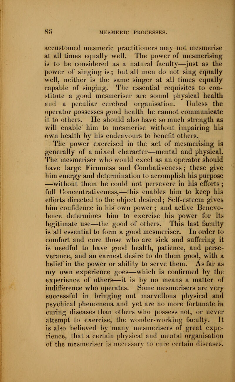 accustomed mesmeric practitioners may not mesmerise at all times equally well. The power of mesmerising is to be considered as a natural faculty—-just as the power of singing is; but all men do not sing equally well, neither is the same singer at all times equally capable of singing. The essential requisites to con- stitute a good mesmeriser are sound physical health and a peculiar cerebral organisation. Unless the operator possesses good health he cannot communicate it to others. He should also have so much strength as will enable him to mesmerise without impairing his own health by his endeavours to benefit others. The power exercised in the act of mesmerising is generally of a mixed character—mental and physical. The mesmeriser who would excel as an operator should have large Firmness and Combativeness; these give him energy and determination to accomplish his purpose —without them he could not persevere in his efforts ; full Concentrativeness,—this enables him to keep his efforts directed to the object desired; Self-esteem gives him confidence in his own power ; and active Benevo- lence determines him to exercise his power for its legitimate use—the good of others. This last faculty is all essential to form a good mesmeriser. In order to comfort and cure those who are sick and suffering it is needful to have good health, patience, and perse- verance, and an earnest desire to do them good, with a belief in the power or ability to serve them. As far as my own experience goes—which is confirmed by the experience of others—it is by no means a matter of indifference who operates. Some mesmerisers are very successful in bringing out marvellous physical and psychical phenomena and yet are no more fortunate in curing diseases than others who possess not, or never attempt to exercise, the wonder-working faculty. It is also believed by many mesmerisers of great expe- rience, that a certain physical and mental organisation of the mesmeriser is necessary to cure certain diseases.