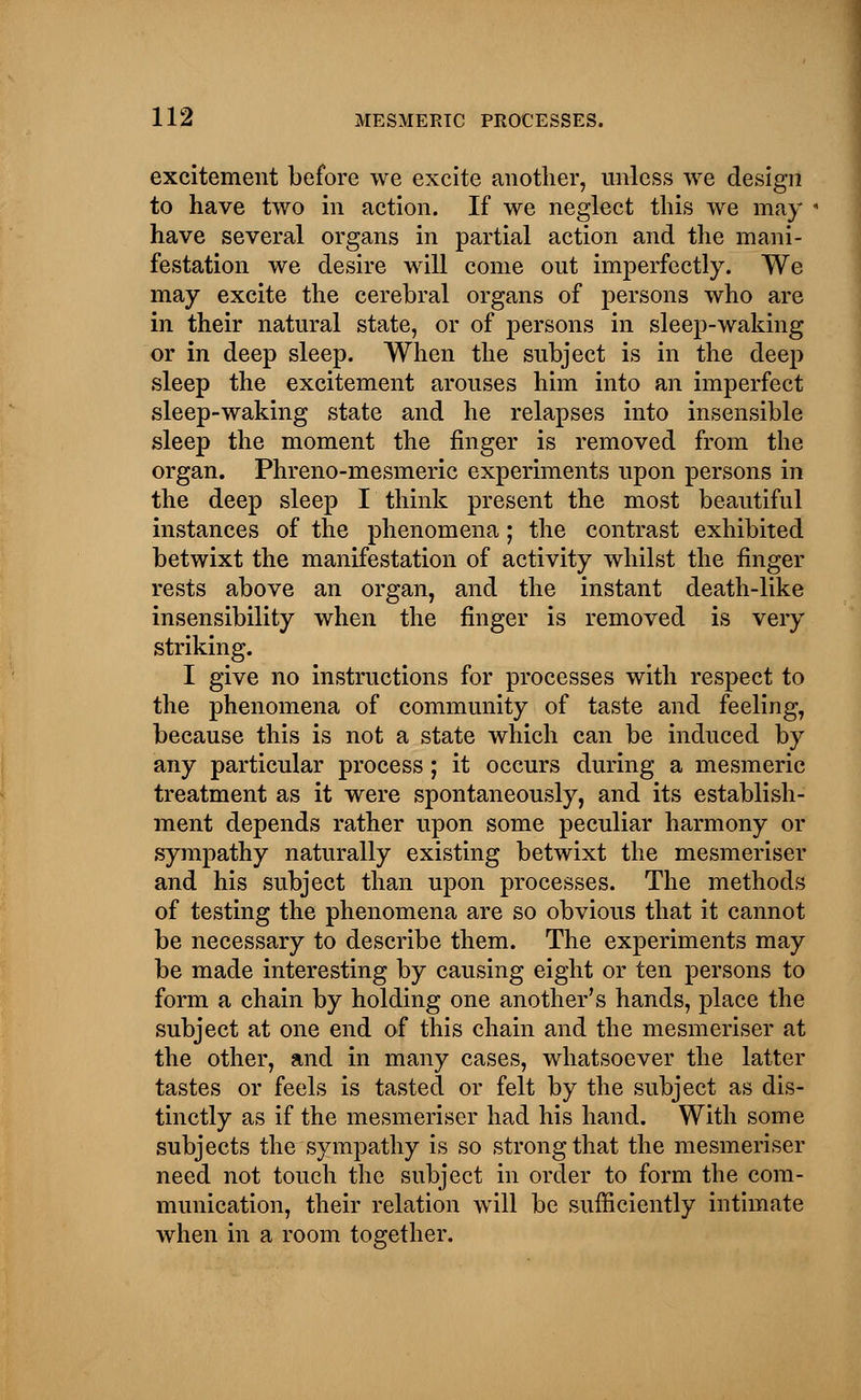 excitement before we excite another, unless we design to have two in action. If we neglect this we may have several organs in partial action and the mani- festation we desire will come out imperfectly. We may excite the cerebral organs of persons who are in their natural state, or of persons in sleep-waking or in deep sleep. When the subject is in the deep sleep the excitement arouses him into an imperfect sleep-waking state and he relapses into insensible sleep the moment the finger is removed from the organ. Phreno-mesmeric experiments upon persons in the deep sleep I think present the most beautiful instances of the phenomena; the contrast exhibited betwixt the manifestation of activity whilst the finger rests above an organ, and the instant death-like insensibility when the finger is removed is very striking. I give no instructions for processes with respect to the phenomena of community of taste and feeling, because this is not a state which can be induced by any particular process; it occurs during a mesmeric treatment as it were spontaneously, and its establish- ment depends rather upon some peculiar harmony or sympathy naturally existing betwixt the mesmeriser and his subject than upon processes. The methods of testing the phenomena are so obvious that it cannot be necessary to describe them. The experiments may be made interesting by causing eight or ten persons to form a chain by holding one another's hands, place the subject at one end of this chain and the mesmeriser at the other, and in many cases, whatsoever the latter tastes or feels is tasted or felt by the subject as dis- tinctly as if the mesmeriser had his hand. With some subjects the sympathy is so strong that the mesmeriser need not touch the subject in order to form the com- munication, their relation will be sufficiently intimate when in a room together.