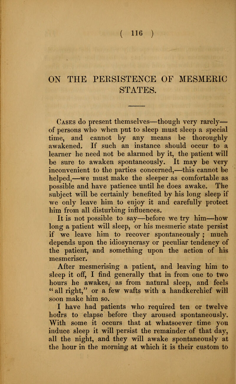 ON THE PEESISTENCE OF MESMERIC STATES. Cases do present themselves—though very rarely— of persons who when put to sleep must sleep a special time, and cannot by any means be thoroughly awakened. If such an instance should occur to a learner he need not be alarmed by it, the patient will be sure to awaken spontaneously. It may be very inconvenient to the parties concerned,—this cannot be helped^—we must make the sleeper as comfortable as possible and have patience until he does awake. The subject will be certainly benefited by his long sleep if we only leave him to enjoy it and carefully protect him from all disturbing influences. It is not possible to say—before we try him—how long a patient will sleep, or his mesmeric state persist if we leave him to recover spontaneously ; much depends upon the idiosyncrasy or peculiar tendency of the patient, and something upon the action of his mesmeriser. After mesmerising a patient, and leaving him to sleep it off, I find generally that in from one to two hours he awakes, as from natural sleep, and feels all right, or a few wafts with a handkerchief will soon make him so. I have had patients who required ten or twelve hours to elapse before they aroused spontaneously. With some it occurs that at whatsoever time you induce sleep it will persist the remainder of that day, all the night, and they will awake spontaneously at the hour in the morning at which it is their custom to