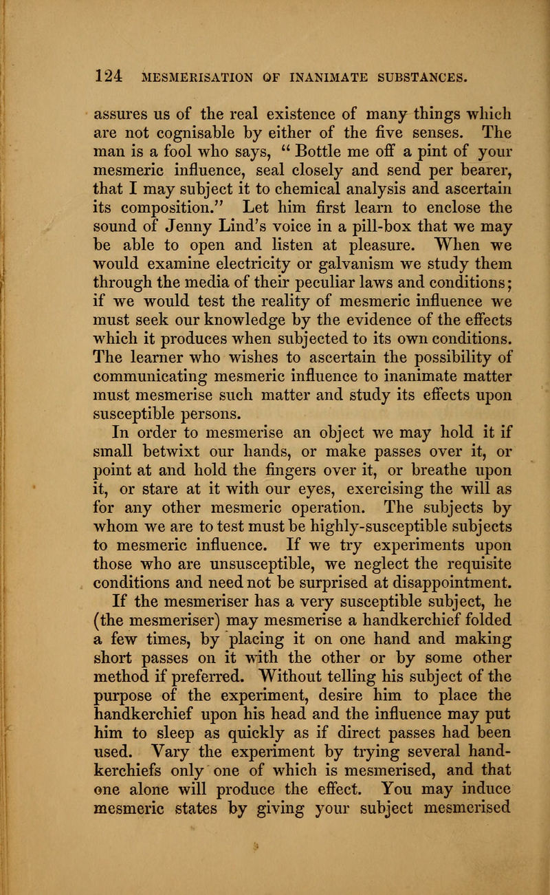 assures us of the real existence of many things which are not cognisable by either of the five senses. The man is a fool who says, Bottle me off a pint of your mesmeric influence, seal closely and send per bearer, that I may subject it to chemical analysis and ascertain its composition. Let him first learn to enclose the sound of Jenny Lind's voice in a pill-box that we may be able to open and listen at pleasure. When we would examine electricity or galvanism we study them through the media of their peculiar laws and conditions; if we would test the reality of mesmeric influence we must seek our knowledge by the evidence of the effects which it produces when subjected to its own conditions. The learner who wishes to ascertain the possibility of communicating mesmeric influence to inanimate matter must mesmerise such matter and study its effects upon susceptible persons. In order to mesmerise an object we may hold it if small betwixt our hands, or make passes over it, or point at and hold the fingers over it, or breathe upon it, or stare at it with our eyes, exercising the will as for any other mesmeric operation. The subjects by whom we are to test must be highly-susceptible subjects to mesmeric influence. If we try experiments upon those who are unsusceptible, we neglect the requisite conditions and need not be surprised at disappointment. If the mesmeriser has a very susceptible subject, he (the mesmeriser) may mesmerise a handkerchief folded a few times, by placing it on one hand and making short passes on it with the other or by some other method if preferred. Without telling his subject of the purpose of the experiment, desire him to place the handkerchief upon his head and the influence may put him to sleep as quickly as if direct passes had been used. Vary the experiment by trying several hand- kerchiefs only one of which is mesmerised, and that one alone will produce the effect. You may induce mesmeric states by giving your subject mesmerised