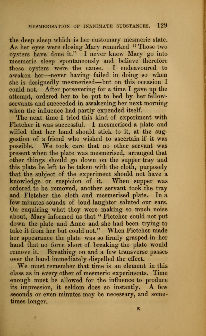 the deep sleep which is her customary mesmeric state. As her eyes were closing Mary remarked Those two oysters have done it. I never knew Mary go into mesmeric sleep spontaneously and believe therefore these oysters were the cause. I endeavoured to awaken her—never having failed in doing so when she is designedly mesmerised—but on this occasion I could not. After persevering for a time I gave up the attempt, ordered her to be put to bed by her fellow- servants and succeeded in awakening her next morning when the influence had partly expended itself. The next time I tried this kind of experiment with Fletcher it was successful. I mesmerised a plate and willed that her hand should stick to it, at the sug- gestion of a friend who wished to ascertain if it was possible. We took care that no other servant was present when the plate was mesmerised, arranged that other things should go down on the supper tray and this plate be left to be taken with the cloth, purposely that the subject of the experiment should not have a knowledge or suspicion of it. When supper was ordered to be removed, another servant took the tray and Fletcher the cloth and mesmerised plate. In a few minutes sounds of loud laughter saluted our ears. On enquiring what they were making so much noise about, Mary informed us that Fletcher could not put down the plate and Anne and she had been trying to take it from her but could not. When Fletcher made her appearance the plate was so firmly grasped in her hand that no force short of breaking the plate would remove it. Breathing on and a few transverse passes over the hand immediately dispelled the effect. We must remember that time is an element in this class as in every other of mesmeric experiments. Time enough must be allowed for the influence to produce its impression, it seldom does so instantly. A few seconds or even minutes may be necessary, and some- times longer. K