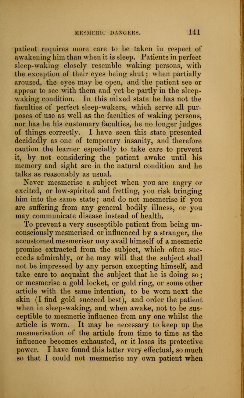 patient requires more care to be taken in respect of awakening him than when it is sleep. Patients in perfect sleep-waking closely resemble waking persons, with the exception of their eyes being shut; when partially aroused, the eyes may be open, and the patient see or appear to see with them and yet be partly in the sleep- waking condition. In this mixed state he has not the faculties of perfect sleep-wakers, which serve all pur- poses of use as well as the faculties of waking persons, nor has he his customary faculties, he no longer judges of things correctly. I have seen this state presented decidedly as one of temporary insanity, and therefore caution the learner especially to take care to prevent it, by not considering the patient awake until his memory and sight are in the natural condition and he talks as reasonably as usual. Never mesmerise a subject when you are angry or excited, or low-spirited and fretting, you risk bringing him into the same state; and do not mesmerise if you are suffering from any general bodily illness, or you may communicate disease instead of health. To prevent a very susceptible patient from being un- consciously mesmerised or influenced by a stranger, the accustomed mesmeriser may avail himself of a mesmeric promise extracted from the subject, which often suc- ceeds admirably, or he may will that the subject shall not be impressed by any person excepting himself, and take care to acquaint the subject that he is doing so; or mesmerise a gold locket, or gold ring, or some other article with the same intention, to be worn next the skin (I find gold succeed best), and order the patient when in sleep-waking, and when awake, not to be sus- ceptible to mesmeric influence from any one whilst the article is worn. It may be necessary to keep up the mesmerisation of the article from time to time as the influence becomes exhausted, or it loses its protective power. I have found this latter very effectual, so much so that I could not mesmerise my own patient when