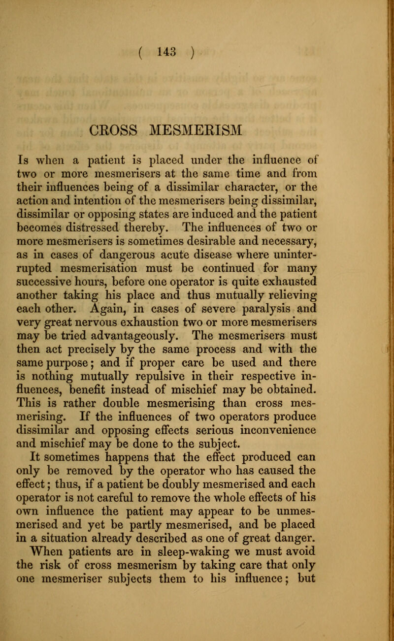 CROSS MESMERISM Is when a patient is placed under the influence of two or more mesmerisers at the same time and from their influences being of a dissimilar character, or the action and intention of the mesmerisers being dissimilar, dissimilar or opposing states are induced and the patient becomes distressed thereby. The influences of two or more mesmerisers is sometimes desirable and necessary, as in cases of dangerous acute disease where uninter- rupted mesmerisation must be continued for many successive hours, before one operator is quite exhausted another taking his place and thus mutually relieving each other. Again, in cases of severe paralysis and very great nervous exhaustion two or more mesmerisers may be tried advantageously. The mesmerisers must then act precisely by the same process and with the same purpose; and if proper care be used and there is nothing mutually repulsive in their respective in- fluences, benefit instead of mischief may be obtained. This is rather double mesmerising than cross mes- merising. If the influences of two operators produce dissimilar and opposing effects serious inconvenience and mischief may be done to the subject. It sometimes happens that the effect produced can only be removed by the operator who has caused the effect; thus, if a patient be doubly mesmerised and each operator is not careful to remove the whole effects of his own influence the patient may appear to be unmes- merised and yet be partly mesmerised, and be placed in a situation already described as one of great danger. When patients are in sleep-waking we must avoid the risk of cross mesmerism by taking care that only one mesmeriser subjects them to his influence; but