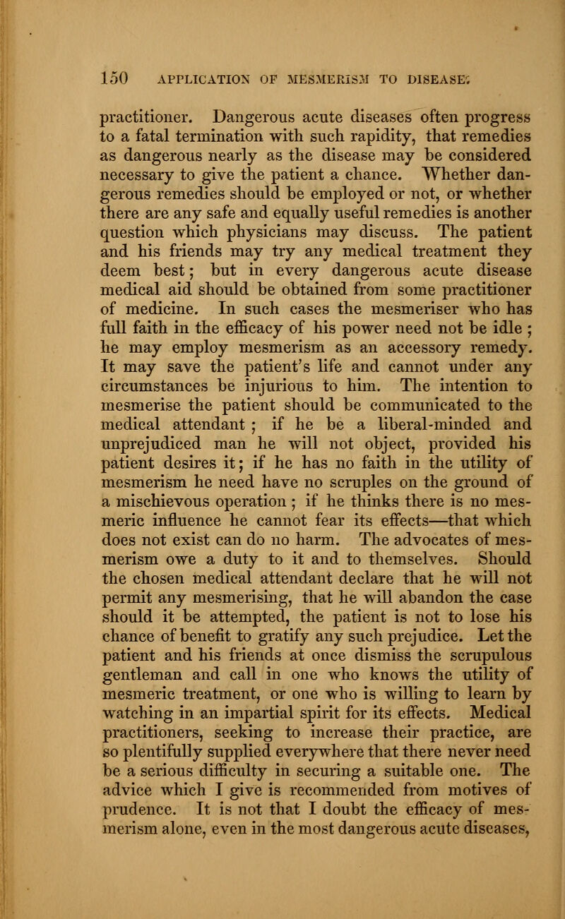 practitioner. Dangerous acute diseases often progress to a fatal termination with such rapidity, that remedies as dangerous nearly as the disease may be considered necessary to give the patient a chance. Whether dan- gerous remedies should be employed or not, or whether there are any safe and equally useful remedies is another question which physicians may discuss. The patient and his friends may try any medical treatment they deem best; but in every dangerous acute disease medical aid should be obtained from some practitioner of medicine. In such cases the mesmeriser who has full faith in the efficacy of his power need not be idle ; he may employ mesmerism as an accessory remedy. It may save the patient's life and cannot under any circumstances be injurious to him. The intention to mesmerise the patient should be communicated to the medical attendant ; if he be a liberal-minded and unprejudiced man he will not object, provided his patient desires it; if he has no faith in the utility of mesmerism he need have no scruples on the ground of a mischievous operation ; if he thinks there is no mes- meric influence he cannot fear its effects—that which does not exist can do no harm. The advocates of mes- merism owe a duty to it and to themselves. Should the chosen medical attendant declare that he will not permit any mesmerising, that he will abandon the case should it be attempted, the patient is not to lose his chance of benefit to gratify any such prejudice. Let the patient and his friends at once dismiss the scrupulous gentleman and call in one who knows the utility of mesmeric treatment, or one who is willing to learn by watching in an impartial spirit for its effects. Medical practitioners, seeking to increase their practice, are so plentifully supplied everywhere that there never need be a serious difficulty in securing a suitable one. The advice which I give is recommended from motives of prudence. It is not that I doubt the efficacy of mes- merism alone, even in the most dangerous acute diseases,
