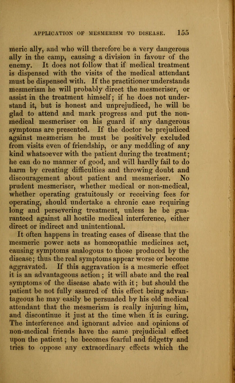 meric ally, and who will therefore be a very dangerous ally in the camp, causing a division in favour of the enemy. It does not follow that if medical treatment is dispensed with the visits of the medical attendant must be dispensed with. If the practitioner understands mesmerism he will probably direct the mesmeriser, or assist in the treatment himself; if he does not under- stand it, but is honest and unprejudiced, he will be glad to attend and mark progress and put the non- medical mesmeriser on his guard if any dangerous symptoms are presented. If the doctor be prejudiced against mesmerism he must be positively excluded from visits even of friendship, or any meddling of any kind whatsoever with the patient during the treatment; he can do no manner of good, and will hardly fail to do harm by creating difficulties and throwing doubt and discouragement about patient and mesmeriser. No prudent mesmeriser, whether medical or non-medical, whether operating gratuitously or receiving fees for operating, should undertake a chronic case requiring long and persevering treatment, unless he be gua- ranteed against all hostile medical interference, either direct or indirect and unintentional. It often happens in treating cases of disease that the mesmeric power acts as homoeopathic medicines act, causing symptoms analogous to those produced by the disease; thus the real symptoms appear worse or become aggravated. If this aggravation is a mesmeric effect it is an advantageous action ; it will abate and the real symptoms of the disease abate with it; but should the patient be not fully assured of this effect being advan- tageous he may easily be persuaded by his old medical attendant that the mesmerism is really injuring him, and discontinue it just at the time when it is curing. The interference and ignorant advice and opinions of non-medical friends have the same prejudicial effect upon the patient; he becomes fearful and fidgetty and tries to oppose any extraordinary effects which the