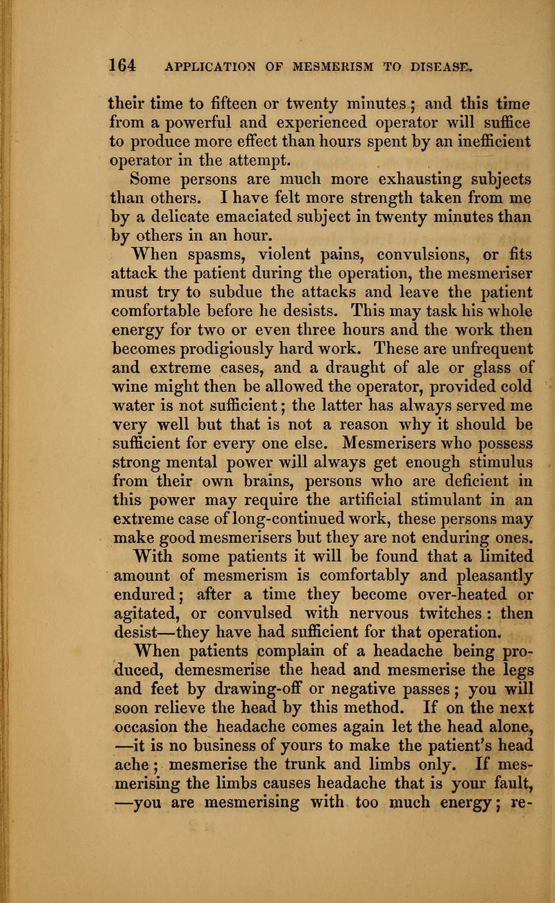 their time to fifteen or twenty minutes; and this time from a powerful and experienced operator will suffice to produce more effect than hours spent by an inefficient operator in the attempt. Some persons are much more exhausting subjects than others. I have felt more strength taken from me by a delicate emaciated subject in twenty minutes than by others in an hour. When spasms, violent pains, convulsions, or fits attack the patient during the operation, the mesmeriser must try to subdue the attacks and leave the patient comfortable before he desists. This may task his whole energy for two or even three hours and the work then becomes prodigiously hard work. These are unfrequent and extreme cases, and a draught of ale or glass of wine might then be allowed the operator, provided cold water is not sufficient; the latter has always served me very well but that is not a reason why it should be sufficient for every one else. Mesmerisers who possess strong mental power will always get enough stimulus from their own brains, persons who are deficient in this power may require the artificial stimulant in an extreme case of long-continued work, these persons may make good mesmerisers but they are not enduring ones. With some patients it will be found that a limited amount of mesmerism is comfortably and pleasantly endured; after a time they become over-heated or agitated, or convulsed with nervous twitches: then desist—they have had sufficient for that operation. When patients complain of a headache being pro- duced, demesmerise the head and mesmerise the legs and feet by drawing-off or negative passes; you will soon relieve the head by this method. If on the next occasion the headache comes again let the head alone, —it is no business of yours to make the patient's head ache; mesmerise the trunk and limbs only. If mes- merising the limbs causes headache that is your fault, —you are mesmerising with too much energy; re-