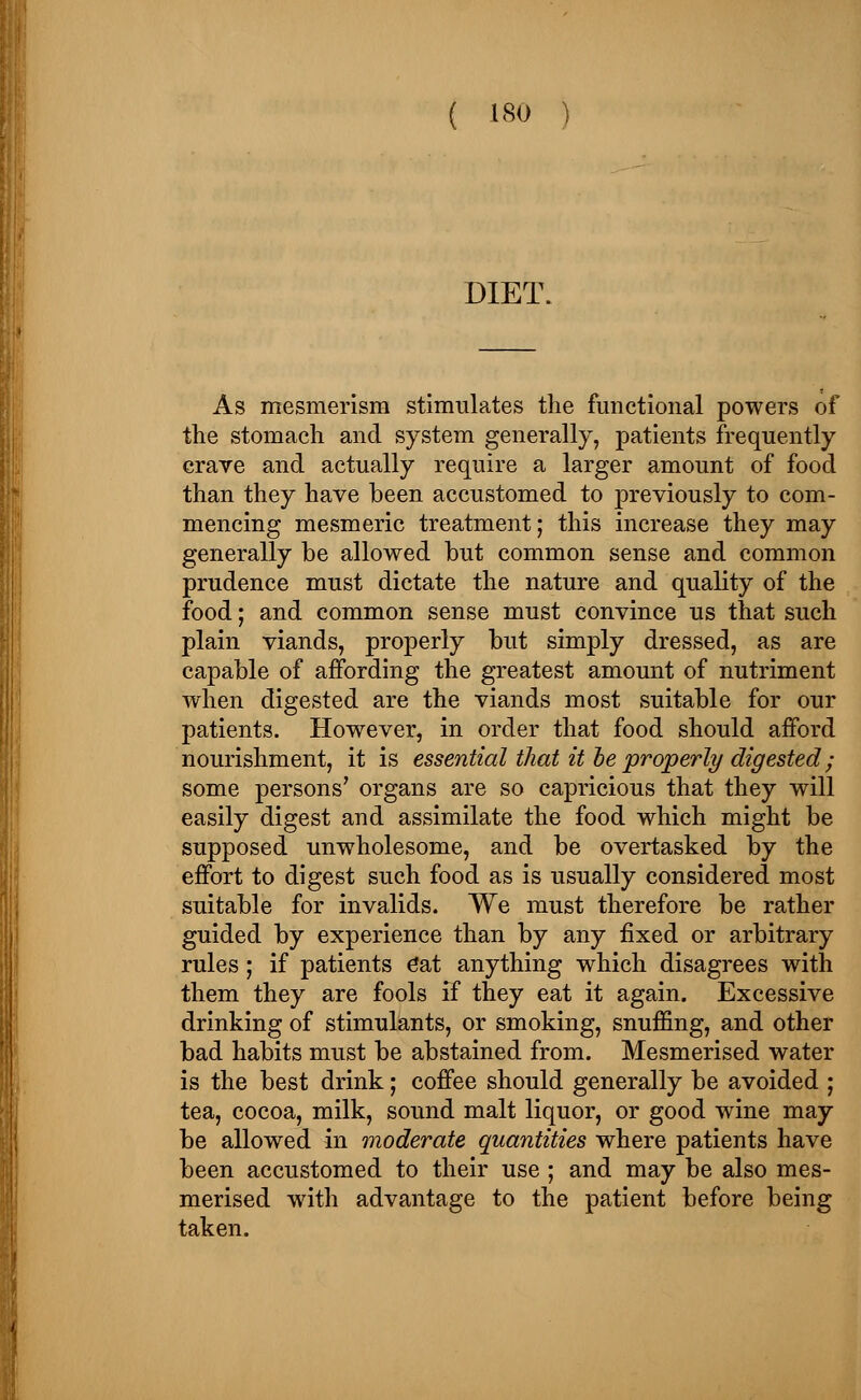 DIET. As mesmerism stimulates the functional powers of the stomach and system generally, patients frequently crave and actually require a larger amount of food than they have been accustomed to previously to com- mencing mesmeric treatment; this increase they may generally be allowed but common sense and common prudence must dictate the nature and quality of the food; and common sense must convince us that such plain viands, properly but simply dressed, as are capable of affording the greatest amount of nutriment when digested are the viands most suitable for our patients. However, in order that food should afford nourishment, it is essential that it be properly digested ; some persons' organs are so capricious that they will easily digest and assimilate the food which might be supposed unwholesome, and be overtasked by the effort to digest such food as is usually considered most suitable for invalids. We must therefore be rather guided by experience than by any fixed or arbitrary rules; if patients Cat anything which disagrees with them they are fools if they eat it again. Excessive drinking of stimulants, or smoking, snuffing, and other bad habits must be abstained from. Mesmerised water is the best drink; coffee should generally be avoided ; tea, cocoa, milk, sound malt liquor, or good wine may be allowed in moderate quantities where patients have been accustomed to their use ; and may be also mes- merised with advantage to the patient before being taken.