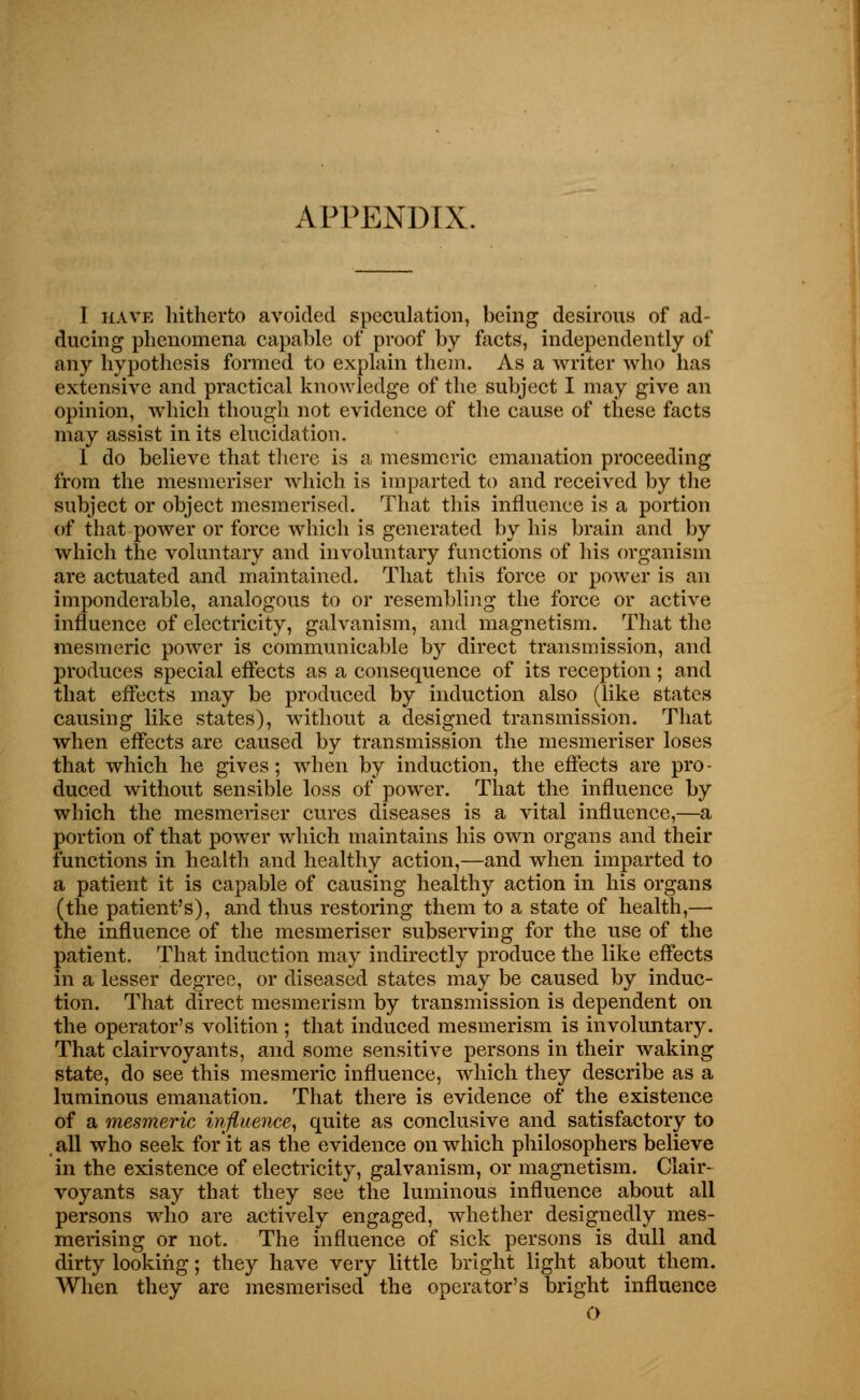 I have hitherto avoided speculation, being desirous of ad- ducing phenomena capable of proof by facts, independently of any hypothesis formed to explain them. As a writer who has extensive and practical knowledge of the subject I may give an opinion, which though not evidence of the cause of these facts may assist in its elucidation. 1 do believe that there, is a mesmeric emanation proceeding from the mesmeriser which is imparted to and received by the subject or object mesmerised. That this influence is a portion of that power or force which is generated by his brain and by which the voluntary and involuntary functions of his organism are actuated and maintained. That this force or power is an imponderable, analogous to or resembling the force or active influence of electricity, galvanism, and magnetism. That the mesmeric power is communicable by direct transmission, and produces special effects as a consequence of its reception; and that effects may be produced by induction also (like states causing like states), without a designed transmission. That when effects are caused by transmission the mesmeriser loses that which he gives; when by induction, the effects are pro- duced without sensible loss of power. That the influence by which the mesmeriser cures diseases is a vital influence,—a portion of that power which maintains his own organs and their functions in health and healthy action,—and when imparted to a patient it is capable of causing healthy action in his organs (the patient's), and thus restoring them to a state of health,— the influence of the mesmeriser subserving for the use of the patient. That induction may indirectly produce the like effects in a lesser degree, or diseased states may be caused by induc- tion. That direct mesmerism by transmission is dependent on the operator's volition ; that induced mesmerism is involuntary. That clairvoyants, and. some sensitive persons in their waking state, do see this mesmeric influence, which they describe as a luminous emanation. That there is evidence of the existence of a mesmeric influence, quite as conclusive and satisfactory to all who seek for it as the evidence on which philosophers believe in the existence of electricity, galvanism, or magnetism. Clair- voyants say that they see the luminous influence about all persons who are actively engaged, whether designedly mes- merising or not. The influence of sick persons is dull and dirty looking; they have very little bright light about them. AVhen they are mesmerised the operator's bright influence O