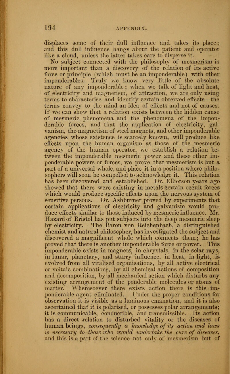 displaces some of their dull influence and takes its place; and this dull influence hangs about the patient and operator like a cloud, unless the latter takes care to disperse it. No subject connected with the philosophy of mesmerism is more important than a discovery of the relation of its active force or principle (which must be an imponderable) with other imponderables. Truly we know very little of the absolute nature of any imponderable ; when we talk of light and heat, of electricity and magnetism, of attraction, we are only using terms to characterise and identify certain observed effects—the terms convey to the mind an idea of effects and not of causes. If we can show that a relation exists between the hidden cause of mesmeric phenomena and the phenomena of the impon- derable forces, and that the application of electricity, gal- vanism, the magnetism of steel magnets, and other imponderable agencies whose existence is scarcely known, will produce like effects upon the human organism as those of the mesmeric agency of the human operator, we establish a relation be- tween the imponderable mesmeric power and these other im- ponderable powers or forces, we prove that mesmerism is but a part of a universal whole, and place it in a position where philo- sophers will soon be compelled to acknowledge it. This relation has been discovered and established. Dr. Elliotson years ago showed that there were existing in metals certain occult forces which would produce specific effects upon the nervous system of sensitive persons. Dr. Ashburner proved by experiments that certain applications of electricity and galvanism would pro- duce effects similar to those induced by mesmeric influence. Mr. Hazard of Bristol has put subjects into the deep mesmeric sleep by electricity. The Baron von Keichenbach, a distinguished chemist and natural philosopher, has investigated the subject and discovered a magnificent whole which connects them; he has proved that there is another imponderable force or power. This imponderable exists in magnets, in chrystals, in the solar rays, in lunar, planetary, and starry influence, in heat, in light, is evolved from all vitalised organisations, by all active electrical or voltaic combinations, by all chemical actions of composition and decomposition, by all mechanical action which disturbs any existing arrangement of the ponderable molecules or atoms of matter. Wheresoever there exists action there is this im- ponderable agent eliminated. Under the proper conditions for observation it is visible as a luminous emanation, and it is also ascertained that it is polarised, or possesses polar arrangements; it is communicable, conductible, and transmissible. Its action has a direct relation to disturbed vitality or the diseases of human beings, consequently a knotdedge of its action and laics is necessary to those who tvould undertake the cure of diseases, and this is a part of tlie science not only of mesmerism but of